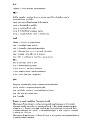 Exit

Termina la sesión de Linux en una terminal

More

Exhibe pantallas completas de un archivo de texto. Filtro de fichero para la
visualización en terminales.
more -num: especifica el tamaño de la pantalla.
more -p: limpia toda la pantalla.
more -u: suprime el subrayado.
more -l: deshabilita el avance de página.
more -s: reducir múltiples líneas en blanco a una.

mail

Manda y recibe correos electrónicos.
mail -v: cambia al modo verbose.
mail -i: ignora los bloques de interrupción.
mail -i: fuerza al mail correr en un modo interactivo.
mail -c: manda copias a la lista de usuarios.
mail -f: lee el contenido de los archivos especificados.
Pico
Pico es un simple editor de texto.
ctrl -k :borra texto seleccionado
ctrl -h: muestra la opción de comandos.
ctrl -m: muestra el funcionamiento del ratón.
ctrl -c: enable files name completion.

pine

Programa diseñado para enviar o recibir correos electrónicos.
adress: manda correos a una dirección dada.
pine -attach file: manda correos a una lista de archivos.
pine -file: abre archivos de texto.
pine -h: ayuda

Espacio ocupado en el disco Comandos du y df
El comando du permite conocer el espacio ocupado en el disco por un determinado
directorio y todos los subdirectorios que cuelgan de él. Para usarlo basta simplemente
colocarse en el directorio adecuado y teclear, du, éste comando da el espacio de disco
utilizado en bloques. Para obtener la información en bytes se debe emplear el comando
con la opción –h: du -h
El comando df por el contrario informa del espacio usado por las particiones del sistema
que se encuentren montadas.
 