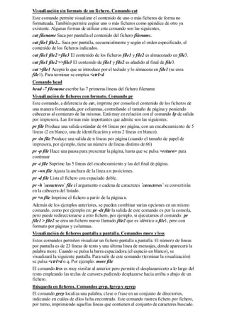 Visualización sin formato de un fichero. Comando cat
Este comando permite visualizar el contenido de uno o más ficheros de forma no
formateada. También permite copiar uno o más ficheros como apéndice de otro ya
existente. Algunas formas de utilizar este comando son las siguientes,
cat filename Saca por pantalla el contenido del fichero filename.
cat file1 file2... Saca por pantalla, secuencialmente y según el orden especificado, el
contenido de los ficheros indicados.
cat file1 file2 >file3 El contenido de los ficheros file1 y file2 es almacenado en file3.
cat file1 file2 >>file3 El contenido de file1 y file2 es añadido al final de file3.
cat >file1 Acepta lo que se introduce por el teclado y lo almacena en file1 (se crea
file1). Para terminar se emplea <ctrl>d
Comando head
head -7 filename escribe las 7 primeras líneas del fichero filename
Visualización de ficheros con formato. Comando pr
Este comando, a diferencia de cat, imprime por consola el contenido de los ficheros de
una manera formateada, por columnas, controlando el tamaño de página y poniendo
cabeceras al comienzo de las mismas. Está muy en relación con el comando lp de salida
por impresora. Las formas más importantes que admite son las siguientes:
pr file Produce una salida estándar de 66 líneas por página, con un encabezamiento de 5
líneas (2 en blanco, una de identificación y otras 2 líneas en blanco).
pr -ln file Produce una salida de n líneas por página (cuando el tamaño de papel de
impresora, por ejemplo, tiene un número de líneas distinto de 66)
pr -p file Hace una pausa para presentar la página, hasta que se pulsa <return> para
continuar
pr -t file Suprime las 5 líneas del encabezamiento y las del final de página.
pr -wn file Ajusta la anchura de la línea a n posiciones.
pr -d file Lista el fichero con espaciado doble.
pr -h `caracteres` file el argumento o cadena de caracteres `caracteres` se convertirán
en la cabecera del listado.
pr +n file Imprime el fichero a partir de la página n.
Además de los ejemplos anteriores, se pueden combinar varias opciones en un mismo
comando, como por ejemplo en: pr -dt file la salida de este comando es por la consola,
pero puede redireccionarse a otro fichero, por ejemplo, si ejecutamos el comando: pr
file1 > file2 se crea un fichero nuevo llamado file2 que es idéntico a file1, pero con
formato por páginas y columnas.
Visualización de ficheros pantalla a pantalla. Comandos more y less
Estos comandos permiten visualizar un fichero pantalla a pantalla. El número de líneas
por pantalla es de 23 líneas de texto y una última línea de mensajes, donde aparecerá la
palabra more. Cuando se pulsa la barra espaciadora (el espacio en blanco), se
visualizará la siguiente pantalla. Para salir de este comando (terminar la visualización)
se pulsa <ctrl>d o q. Por ejemplo: more file
El comando less es muy similar al anterior pero permite el desplazamiento a lo largo del
texto empleando las teclas de cursores pudiendo desplazarse hacia arriba o abajo de un
fichero.
Búsqueda en ficheros. Comandos grep, fgrep y egrep
El comando grep localiza una palabra, clave o frase en un conjunto de directorios,
indicando en cuáles de ellos la ha encontrado. Este comando rastrea fichero por fichero,
por turno, imprimiendo aquellas líneas que contienen el conjunto de caracteres buscado.
 