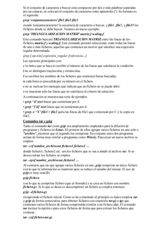Si el conjunto de caracteres a buscar está compuesto por dos o más palabras separadas
por un espacio, se colocará el conjunto de caracteres entre apóstrofes ('). Su formato es
el siguiente:
grep 'conjuntocaracteres' file1 file2 file3
siendo 'conjuntocaracteres' la secuencia de caracteres a buscar, y file1, file2, y file31 los
ficheros donde se debe buscar. Veamos un nuevo ejemplo:
grep 'TRIANGULARIZACION MATRIZ' matrix.f scaling.f
Este comando buscará TRIANGULARIZACION MATRIZ entre las líneas de los
ficheros matrix.f y scaling.f. Este comando permite seleccionar, entre todas las líneas
de uno o más ficheros, aquellas que contienen un motivo que satisface una expresión
regular determinada.
grep [-opción] expresión_regular [referencia...]
Las opciones principales son:
c lo único que se hace es escribir el número de las líneas que satisfacen la condición.
i no se distinguen mayúsculas y minúsculas.
l se escriben los nombres de los ficheros que contienen líneas buscadas.
n cada línea es precedida por su número en el fichero.
s no se vuelcan los mensajes que indican que un fichero no se puede abrir.
v se muestran sólo las líneas que no satisfacen el criterio de selección.
A continuación se muestra una serie de ejemplos.
• grep ‘ˆd’ text líneas que comienzan por d.
• grep ‘ˆ[ˆd]’ text líneas que no comienzan por d.
• grep -v ‘ˆC’ file1 > file2 quita las líneas de file1 que comienzan por C y lo copia en
file2.
Comandos tar y gzip
Tanto el comando tar como gzip son ampliamente empleados para la difusión de
programas y ficheros en Linux. El primero de ellos agrupa varios ficheros en uno solo o
"archivo", mientras que el segundo los comprime. En conjunto estos dos programas
actúan de forma muy similar a programas como Winzip. Para crear un nuevo archivo se
emplea:
tar –cvf nombre_archivo.tar fichero1 fichero2 …
donde fichero1, fichero2 etc. son los ficheros que se van a añadir al archivo tar. Si se
desea extraer los ficheros se emplea
tar –xpvf nombre_archivo.tar fichero1 …
Al contrario que tar que agrupa varios ficheros en uno, gzip comprime un único fichero
con lo que la información se mantiene pero se reduce el tamaño del mismo. El uso de
gzip es muy sencillo
gzip fichero
con lo que se comprime fichero (que es borrado) y se crea un fichero con nombre
fichero.gz. Si lo que se desea es descomprimir un fichero se emplea entonces:
gzip –d fichero.gz
recuperando el fichero inicial. Como se ha comentado al principio es típico emplear tar
y gzip de forma consecutiva, para obtener ficheros con extensión tar.gz o tgz que
contienen varios ficheros de forma comprimida (similar a un fichero zip). El comando
tar incluye la opción z para estos ficheros de forma que para extraer los ficheros que
contiene:
tar –zxf fichero.tar.gz
 