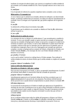 mediante el concepto de tubería (pipe), que consiste en empalmar la salida estándar de
un comando con la entrada estándar de otro. Para el ejemplo anterior esto se hace en la
forma,
ls | mail juan
Con el operador de tubería (|) se pueden empalmar tantos comandos como se desee.
Bifurcación o T (comando tee)
A veces interesa que la salida de un comando, además de redirigirse a un determinado
fichero, se bifurque también hacia la terminal, con objeto de observar inmediatamente el
resultado. Esto se consigue con el operador tee, que podría emplearse de la siguiente
forma:
ls | tee file
la salida de ls se bifurca hacia la terminal y hacia file.
Si quisiéramos que la salida de este comando se añadiera al final de file, deberíamos
utilizar la opción -a,
ls | tee -a file
Redirección de la salida de errores
Los mensajes de error se dirigen a la salida número 2, que normalmente es también la
terminal. A veces, por ejemplo cuando se quiere ejecutar un comando en background
(ejecutar un comando en background es lanzar su ejecución y recuperar el control de la
terminal sin esperar a que termine, lo cual se hace añadiendo el carácter & al final del
comando), interesa evitar que los mensajes de error aparezcan en la pantalla, pues en
ella habremos empezado a hacer otra cosa. Supongamos por ejemplo que queremos
compilar y montar en background un conjunto de ficheros, dirigiendo los listados a un
fichero llamado listados, y los mensajes de error a un fichero llamado errores. Lo
haríamos en la forma,
gcc prueba.c 2>errores
con lo cual la salida 2 (errores) se redirige hacia el fichero errores. Para redirigir la
salida estándar de errores al mismo fichero que la salida estándar se emplea un comando
como:
program <datos.d >resultados.r 2>&1
EJECUCIÓN DE PROGRAMAS
Ejecución en el fondo & , kill, nice y nohup
Para ejecutar un programa en el fondo, es decir, recuperando inmediatamente el control
del terminal, basta añadir el carácter & al final del comando de ejecución:
program <datos.d >resultados.r &
inmediatamente aparecerá en el terminal, debajo de esta línea, un número que es el
número de proceso de la ejecución de este programa. Para detener definitivamente
dicha ejecución (no se puede detener temporalmente) se puede utilizar el comando kill:
kill númerodeproceso
La ejecución de un programa en el fondo no impide que aparezcan en la pantalla los
mensajes de error que se produzcan (a no ser que se haya redirigido la salida de errores),
y que el programa se pare cuando se salga del sistema. Para que el programa continúe
ejecutándose aún cuando nosotros hayamos terminado la sesión, hay que utilizar el
comando nohup:
nohup program
Si no se utilizan redirecciones todas las salidas del programa se dirigen a un fichero
llamado nohup.out. Cuando se utiliza nohup el ordenador entiende que el usuario no
tiene prisa y automáticamente disminuye la prioridad de la ejecución. Existe un
 