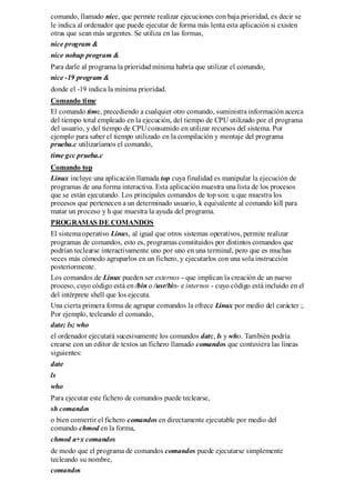 comando, llamado nice, que permite realizar ejecuciones con baja prioridad, es decir se
le indica al ordenador que puede ejecutar de forma más lenta esta aplicación si existen
otras que sean más urgentes. Se utiliza en las formas,
nice program &
nice nohup program &
Para darle al programa la prioridad mínima habría que utilizar el comando,
nice -19 program &
donde el -19 indica la mínima prioridad.
Comando time
El comando time, precediendo a cualquier otro comando, suministra información acerca
del tiempo total empleado en la ejecución, del tiempo de CPU utilizado por el programa
del usuario, y del tiempo de CPU consumido en utilizar recursos del sistema. Por
ejemplo para saber el tiempo utilizado en la compilación y montaje del programa
prueba.c utilizaríamos el comando,
time gcc prueba.c
Comando top
Linux incluye una aplicación llamada top cuya finalidad es manipular la ejecución de
programas de una forma interactiva. Esta aplicación muestra una lista de los procesos
que se están ejecutando. Los principales comandos de top son: u que muestra los
procesos que pertenecen a un determinado usuario, k equivalente al comando kill para
matar un proceso y h que muestra la ayuda del programa.
PROGRAMAS DE COMANDOS
El sistema operativo Linux, al igual que otros sistemas operativos, permite realizar
programas de comandos, esto es, programas constituidos por distintos comandos que
podrían teclearse interactivamente uno por uno en una terminal, pero que es muchas
veces más cómodo agruparlos en un fichero, y ejecutarlos con una sola instrucción
posteriormente.
Los comandos de Linux pueden ser externos - que implican la creación de un nuevo
proceso, cuyo código está en /bin o /usr/bin- e internos - cuyo código está incluido en el
del intérprete shell que los ejecuta.
Una cierta primera forma de agrupar comandos la ofrece Linux por medio del carácter ;.
Por ejemplo, tecleando el comando,
date; ls; who
el ordenador ejecutará sucesivamente los comandos date, ls y who. También podría
crearse con un editor de textos un fichero llamado comandos que contuviera las líneas
siguientes:
date
ls
who
Para ejecutar este fichero de comandos puede teclearse,
sh comandos
o bien convertir el fichero comandos en directamente ejecutable por medio del
comando chmod en la forma,
chmod a+x comandos
de modo que el programa de comandos comandos puede ejecutarse simplemente
tecleando su nombre,
comandos
 