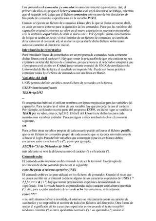 Los comandos sh comandos y comandos no son enteramente equivalentes. Así, el
primero de ellos exige que el fichero comandos esté en el directorio de trabajo, mientras
que el segundo sólo exige que el fichero comandos esté en uno de los directorios de
búsqueda de comandos especificados en la variable PATH.
Cuando se ejecuta un fichero de comandos Linux abre lo que se llama un nuevo shell,
es decir un nuevo entorno para la ejecución de los comandos. Para que las variables del
caparazón original conserven su valor en el nuevo caparazón es necesario prepararlas
con la sentencia export antes de abrir el nuevo shell. Por ejemplo, como consecuencia
de lo que se acaba de decir, si en el interior de un fichero de comandos se cambia de
directorio con el comando cd, al acabar la ejecución de dicho fichero volveremos
automáticamente al directorio inicial.
Introducción de comentarios
Para introducir líneas de comentarios en un programa de comandos basta comenzar
dichas líneas con el carácter #. Hay que tomar la precaución de que este carácter no sea
el primer carácter del fichero de comandos, porque entonces el ordenador interpreta que
el programa está escrito en C-shell (una variante especial de UNIX desarrollada en la
Universidad de Berkeley) y el resultado es imprevisible. Puede ser buena práctica
comenzar todos los ficheros de comandos con una línea en blanco.
Variables del shell
UNIX permite definir variables en un fichero de comandos en la forma,
USER=/mnt/mecan/juanto
TERM=hp2392
...
Es una práctica habitual el utilizar nombres con letras mayúsculas para las variables del
caparazón. Para recuperar el valor de una variable hay que precederla con el carácter .
Por ejemplo, utilizando en otra parte del programa TERM, en dicho lugar se sustituiría
TERM por su valor, esto es, hp2392. El shell del Linux tiene definidas para cada
usuario unas variables estándar. Para averiguar cuáles son basta teclear el comando
siguiente,
set
Para definir otras variables propias de cada usuario puede utilizarse el fichero .profile,
que es un fichero de comandos propio de cada usuario que se ejecuta automáticamente
al hacer el login. Para definir variables que contengan espacios en blanco deben
encerrarse entre caracteres (') o ("), como por ejemplo,
FECHA="31 de Diciembre de 1986"
más adelante se verá la diferencia entre el carácter (') y el carácter (").
Comando echo
El comando echo imprime un determinado texto en la terminal. Un ejemplo de
utilización de dicho comando puede ser el siguiente:
echo Me gusta el sistema operativo UNIX
El comando echo es de gran utilidad en los ficheros de comandos. Cuando el texto que
se desea escribir en la terminal contiene alguno de los caracteres especiales de UNIX ( *
? [ ] > >> < & ;  ' ) hay que tomar precauciones especiales desconectando su
significado. Una forma de hacerlo es precediendo dicho carácter con la barra invertida
(). Así, para escribir mediante el comando echo tres asteriscos, utilizaríamos
echo ***
si no utilizáramos la barra invertida, el asterisco se interpretaría como un carácter de
sustitución y se imprimiría el nombre de todos los ficheros del directorio. Otra forma de
anular el significado de los caracteres especiales es encerrando el texto a escribir
mediante comillas (") o entre apóstrofos normales ('). Los apóstrofos (') anulan el
 
