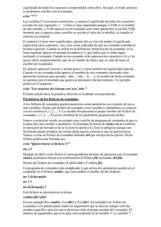 significado de todos los caracteres comprendidos entre ellos. Así pues, el triple asterisco
lo podríamos escribir con el comando,
echo '***'
Las comillas (") son menos restrictivas, y anulan el significado de todos los caracteres
excepto los tres siguientes: ( ` ). Esto es muy importante porque si VAR es el nombre
de una variable, y VAR aparece en un comando echo entre apóstrofos se escribe VAR,
mientras que si aparece entre comillas se escribe el valor de la variable, al cumplir el
carácter su cometido.
El carácter () tiene otros significados, además del ya visto de anular el significado
especial de otros caracteres. Así, sirve como indicador de que un comando continúa en
la línea siguiente. Cuando se utiliza en la definición interactiva de un comando, en la
línea siguiente aparece el prompt secundario (>), que indica que se debe seguir
tecleando el comando. Cuando en un comando echo aparecen los caracteres (c) y (n)
quiere decir, respectivamente, que no se cambie de línea y que se salte de línea, al
escribir por la pantalla.
El carácter apóstrofo inverso o acento grave (`) tiene también un significado especial.
Cuando en un comando echo aparece el nombre de otro comando encerrado entre
apóstrofos inversos (por ejemplo, `date`, `who`, `ls`, ...), el nombre de dicho comando
se sustituye por el resultado que genera al ejecutarse interactivamente. Un ejemplo
podría ser el siguiente:
echo "Los usuarios del sistema son nn `who`"
El lector puede hacer la prueba y observar el resultado correspondiente.
Parámetros de los ficheros de comandos
A los ficheros de comandos pueden pasárseles como parámetros un conjunto de una o
más variables. Dentro del fichero de comandos estas variables o parámetros se conocen
con los nombres 0, 1, 2, ..., 9. La variable 0 representa el propio nombre del fichero de
comandos, y 1, 2, ..., 9 son los nombres de los parámetros propiamente dichos.
Vamos a comenzar viendo un ejemplo muy sencillo de programa de comandos al que se
le pasa sólo una variable o parámetro. El comando de borrar de Linux rm no confirma
la operación de borrado si no se le pone la opción (-i). Esto es peligroso porque uno
fácilmente puede olvidarse de teclear dicha opción y borrar lo que no quería borrar.
Vamos a crear un fichero de comandos llamado del que incluya dicha opción. Dicho
fichero podría estar formado por,
echo "Quiere borrar el fichero 1?"
rm -i 1
Después de darle a este fichero el correspondiente permiso de ejecución con el comando
chmod, podríamos borrar con confirmación el fichero file tecleando, del file.
Dentro del fichero de comandos, 0 valdría del y 1 valdría file.
Un programa de comandos más complicado y que utiliza dos parámetros podría ser el
contenido en el fichero cambio, que intercambia el nombre de dos ficheros:
mv 1 ficheropufo
mv 2 1
mv ficheropufo 2
Este fichero se ejecutaría en la forma,
cambio file1 file2
En este ejemplo 0 es cambio, 1 es file1 y 2 es file2. En realidad a un fichero de
comandos se le pueden pasar todos los argumentos que se deseen, aunque sólo hay
nombre específico para los nueve primeros (más el propio nombre del comando). El
número de argumentos que se le pasa está contenido en la variable #. La variable *
 