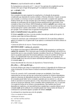 libname.so, cuya localización suele ser /usr/lib.
Si el programa no está escrito en C++ sino en C las opciones de compilación son las
mismas salvo que en lugar del programa g++ se empleará el comando gcc.
gcc –o ejemplo_3 e3.c
Comando make
Este comando sirve para organizar la compilación y el enlazado de programas
complicados que dependen de muchos módulos y librerías diferentes. Cuando se ejecuta
este comando, se construye un nuevo ejecutable volviendo a compilar sólo aquellos
ficheros fuente que son más recientes que el los ficheros compilados correspondientes,
teniendo en cuenta para ello las fechas de última modificación de cada fichero. Este
comando se basa en un fichero ASCII (llamado por defecto makefile) que contiene una
relación de dependencias entre los distintos módulos, así como las acciones que hay que
realizar para poner a punto cada módulo, es decir para pasar de un fuente a un objeto,
por ejemplo. Este comando tiene la siguiente forma general:
make [–f makefilename] [–arg_opt] [exe_name]
El fichero makefile (con éste o con otro nombre invocado por medio de la opción –f)
contiene cuatro tipos de líneas diferentes:
• Líneas de comentario, que comienzan por el carácter (#). Si en una línea cualquiera
aparece el carácter (#), se ignora todo lo que aparece a continuación de dicho carácter en
dicha línea.
• Líneas de definición de macros. Tienen la forma general,
IDENTIFICADOR = cadena_de_caracteres
Si en alguna otra línea aparece (IDENTIFICADOR), dicha ocurrencia se sustituye por
cadena_de_caracteres. No es necesario que el nombre del identificador esté escrito con
mayúsculas, pero es una costumbre bastante extendida el hacerlo así. Mediante el uso de
macros se pueden representar brevemente pathnames o listas de nombres de ficheros
largos. Si el identificador tiene una sola letra, no hace falta poner los paréntesis. El
comando make tiene una serie de macros definidas por defecto que se pueden listar con
el comando make –p.
Líneas describiendo las relaciones de dependencia. Tienen la forma,
file.o fila.o ... : file1.cpp file2.cpp ...
La lista de ficheros que están a la izquierda del carácter (:) dependen de los ficheros que
están a la derecha. En estas líneas se realiza la sustitución habitual de los caracteres
(?*[])
Líneas de comandos shell, comenzando siempre por un tabulador. Estas líneas
representan las acciones que hay que realizar para actualizar los ficheros dependientes,
según las relaciones de dependencia descritas en la línea anterior. En una misma línea
de comandos puede haber varios comandos separados por un carácter (;), y de este
modo se ejecutan en un mismo proceso; si hay varias líneas de comandos, cada línea se
ejecuta en un proceso diferente. Estos comandos shell (compilaciones, etc.) se ejecutan
o no según las fechas de los ficheros correspondientes. Hay también una lista de
dependencias implícitas y de macrodefiniciones standard que se pueden obtener con el
comando make -p (la salida de este comando puede tener varios cientos de líneas). A
continuación se presentan algunos ejemplos de ficheros makefile.
A continuación se muestran una serie de ejemplos
# Esto es un ejemplo de fichero makefile
# Definiciones de macros
ma = ma27ad.o ma27bd.o ma27cd.o
TEST: test.o (ma)
xlf –o TEST –O (ma)
 