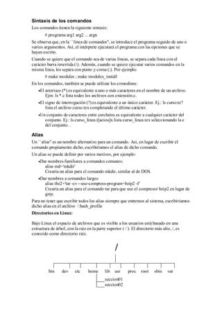 Sintaxis de los comandos
Los comandos tienen la siguiente sintaxis:
        # programa arg1 arg2 ... argn
Se observa que, en la ``línea de comandos'', se introduce el programa seguido de uno o
varios argumentos. Así, el intérprete ejecutará el programa con las opciones que se
hayan escrito.
Cuando se quiere que el comando sea de varias líneas, se separa cada línea con el
carácter barra invertida (). Además, cuando se quiere ejecutar varios comandos en la
misma línea, los separa con punto y coma (;). Por ejemplo:
        # make modules ; make modules_install
En los comandos, también se puede utilizar los comodines:
     El asterisco (*) es equivalente a uno o más caracteres en el nombre de un archivo.
        Ejm: ls *.c lista todos los archivos con extensión c.
     El signo de interrogación (?) es equivalente a un único carácter. Ej.: ls curso.te?
        lista el archivo curso.tex completando el último carácter.
     Un conjunto de caracteres entre corchetes es equivalente a cualquier carácter del
       conjunto. Ej.: ls curso_linux.t[aeiou]x lista curso_linux.tex seleccionando la e
       del conjunto. .

Alias
Un ``alias'' es un nombre alternativo para un comando. Así, en lugar de escribir el
comando propiamente dicho, escribiríamos el alias de dicho comando.
Un alias se puede definir por varios motivos, por ejemplo:
     Dar nombres familiares a comandos comunes:
       alias md='mkdir'
       Crearía un alias para el comando mkdir, similar al de DOS.
     Dar nombres a comandos largos:
       alias tbz2='tar -cv --use-compress-program=bzip2 -f'
       Crearía un alias para el comando tar para que use el compresor bzip2 en lugar de
       gzip.
Para no tener que escribir todos los alias siempre que entremos al sistema, escribiríamos
dicho alias en el archivo /.bash_profile
Directorios en Linux:

Bajo Linux el espacio de archivos que es visible a los usuarios está basado en una
estructura de árbol, con la raíz en la parte superior ( / ). El directorio más alto, /, es
conocido como directorio raíz.


                                                  /

          bin     dev     etc     home      lib   usr     proc    root    sbin    var
                                            seccion01
                                            seccion02
 