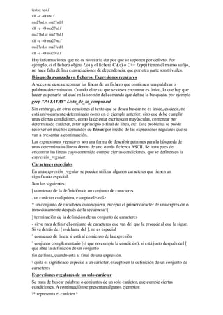 test.o: test.f
xlf –c –O test.f
ma27ad.o: ma27ad.f
xlf –c –O ma27ad.f
ma27bd.o: ma27bd.f
xlf –c –O ma27bd.f
ma27cd.o: ma27cd.f
xlf –c –O ma27cd.f
Hay informaciones que no es necesario dar por que se suponen por defecto. Por
ejemplo, si el fichero objeto (.o) y el fichero C (.c) o C++ (.cpp) tienen el mismo sufijo,
no hace falta definir esas relaciones de dependencia, que por otra parte son triviales.
Búsqueda avanzada en ficheros. Expresiones regulares
A veces se desea encontrar las líneas de un fichero que contienen una palabras o
palabras determinadas. Cuando el texto que se desea encontrar es único, lo que hay que
hacer es ponerlo tal cual en la sección del comando que define la búsqueda, por ejemplo
grep "PATATAS" Lista_de_la_compra.txt
Sin embargo, en otras ocasiones el texto que se desea buscar no es único, es decir, no
está unívocamente determinado como en el ejemplo anterior, sino que debe cumplir
unas ciertas condiciones, como la de estar escrito con mayúsculas, comenzar por
determinado carácter, estar a principio o final de línea, etc. Este problema se puede
resolver en muchos comandos de Linux por medio de las expresiones regulares que se
van a presentar a continuación.
Las expresiones_regulares son una forma de describir patrones para la búsqueda de
unas determinadas líneas dentro de uno o más ficheros ASCII. Se trata pues de
encontrar las líneas cuyo contenido cumple ciertas condiciones, que se definen en la
expresión_regular.
Caracteres especiales
En una expresión_regular se pueden utilizar algunos caracteres que tienen un
significado especial.
Son los siguientes:
[ comienzo de la definición de un conjunto de caracteres
. un carácter cualquiera, excepto el <eol>
* un conjunto de caracteres cualesquiera, excepto el primer carácter de una expresión o
inmediatamente después de la secuencia (
] terminación de la definición de un conjunto de caracteres
- sirve para definir el conjunto de caracteres que van del que le precede al que le sigue.
Si va detrás del [ o delante del ], no es especial
ˆ comienzo de línea, si está al comienzo de la expresión
ˆ conjunto complementario (el que no cumple la condición), si está justo después del [
que abre la definición de un conjunto
fin de línea, cuando está al final de una expresión.
 quita el significado especial a un carácter, excepto en la definición de un conjunto de
caracteres
Expresiones regulares de un solo carácter
Se trata de buscar palabras o conjuntos de un solo carácter, que cumple ciertas
condiciones. A continuación se presentan algunos ejemplos:
* representa el carácter *
 