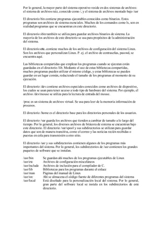 Por lo general, la mayor parte del sistema operativo reside en dos sistemas de archivos:
el sistema de archivos raíz, conocido como /, y el sistema de archivos montado bajo /usr

El directorio bin contiene programas ejecutables conocidos como binarios. Estos
programas son archivos de sistema esenciales. Muchos de los comandos como ls, son en
realidad programas que se encuentran en este directorio.

El directorio sbin también se utiliza para guardar archivos binarios de sistema. La
mayoría de los archivos de este directorio se usa para propósitos de la administración
del sistema.

El directorio etc. contiene muchos de los archivos de configuración del sistema Linux.
Son los archivos que personalizan Linux. P. ej. el archivo de contraseñas, passwd, se
encuentra aquí.

Las bibliotecas compartidas que emplean los programas cuando se ejecutan están
guardadas en el directorio /lib. Mediante el uso de estas bibliotecas compartidas,
muchos programas pueden utilizar el mismo código, y estas bibliotecas se pueden
guardar en un lugar común, reduciendo el tamaño de los programas al momento de su
ejecución.

El directorio /dev contiene archivos especiales conocidos como archivos de dispositivo,
los cuales se usan para tener acceso a todo tipo de hardware del sistema. Por ejemplo, el
archivo /dev/mouse se utiliza para la lectura de entrada del mouse.

/proc es un sistema de archivos virtual. Se usa para leer de la memoria información de
procesos.

El directorio /home es el directorio base para los directorios personales de los usuarios.

El directorio /var guarda los archivos que tienden a cambiar de tamaño a lo largo del
tiempo. Por lo general, los diversos archivos de bitácora de sistema se encuentran bajo
este directorio. El directorio /var/spool y sus subdirectorios se utilizan para guardar
datos que son de manera transitiva, como el correo y las noticias recién recibidas o
puestas en cola para transmisión a otro sitio.

El directorio /usr y sus subdirectorios contienen algunos de los programas más
importantes del sistema. Por lo general, los subdirectorios de /usr contienen los grandes
paquetes de software que se instalan.

/usr/bin       Se guardan ahí muchos de los programas ejecutables de Linux
/usr/etc       Archivos de configuración misceláneos
/usr/include   Archivos de inclusión para el compilador de C.
/usr/lib       Bibliotecas para los programas durante el enlace
/usr/man       Páginas del manual de Linux
/usr/src       Ahí se almacena el código fuente de diferentes programas del sistema
/usr/local     Está diseñado para la personalización local del sistema. Por lo general,
               gran parte del software local se instala en los subdirectorios de este
               directorio.
 