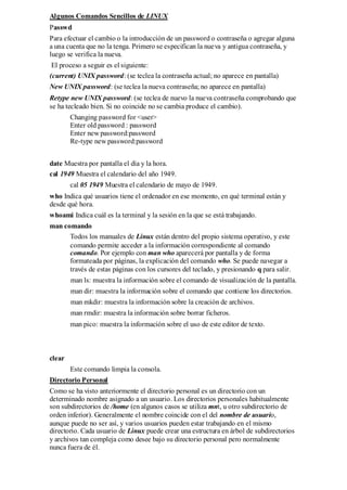 Algunos Comandos Sencillos de LINUX
Passwd
Para efectuar el cambio o la introducción de un password o contraseña o agregar alguna
a una cuenta que no la tenga. Primero se especifican la nueva y antigua contraseña, y
luego se verifica la nueva.
 El proceso a seguir es el siguiente:
(current) UNIX password: (se teclea la contraseña actual; no aparece en pantalla)
New UNIX password: (se teclea la nueva contraseña; no aparece en pantalla)
Retype new UNIX password: (se teclea de nuevo la nueva contraseña comprobando que
se ha tecleado bien. Si no coincide no se cambia produce el cambio).
        Changing password for <user>
        Enter old password : password
        Enter new password:password
        Re-type new password:password


date Muestra por pantalla el día y la hora.
cal 1949 Muestra el calendario del año 1949.
        cal 05 1949 Muestra el calendario de mayo de 1949.
who Indica qué usuarios tiene el ordenador en ese momento, en qué terminal están y
desde qué hora.
whoami Indica cuál es la terminal y la sesión en la que se está trabajando.
man comando
      Todos los manuales de Linux están dentro del propio sistema operativo, y este
      comando permite acceder a la información correspondiente al comando
      comando. Por ejemplo con man who aparecerá por pantalla y de forma
      formateada por páginas, la explicación del comando who. Se puede navegar a
      través de estas páginas con los cursores del teclado, y presionando q para salir.
        man ls: muestra la información sobre el comando de visualización de la pantalla.
        man dir: muestra la información sobre el comando que contiene los directorios.
        man mkdir: muestra la información sobre la creación de archivos.
        man rmdir: muestra la información sobre borrar ficheros.
        man pico: muestra la información sobre el uso de este editor de texto.



clear
        Este comando limpia la consola.
Directorio Personal
Como se ha visto anteriormente el directorio personal es un directorio con un
determinado nombre asignado a un usuario. Los directorios personales habitualmente
son subdirectorios de /home (en algunos casos se utiliza mnt, u otro subdirectorio de
orden inferior). Generalmente el nombre coincide con el del nombre de usuario,
aunque puede no ser así, y varios usuarios pueden estar trabajando en el mismo
directorio. Cada usuario de Linux puede crear una estructura en árbol de subdirectorios
y archivos tan compleja como desee bajo su directorio personal pero normalmente
nunca fuera de él.
 
