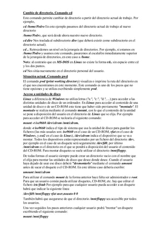 Cambio de directorio. Comando cd
Este comando permite cambiar de directorio a partir del directorio actual de trabajo. Por
ejemplo,
cd /home/Pedro En este ejemplo pasamos del directorio actual de trabajo al nuevo
directorio
/home/Pedro, que será desde ahora nuestro nuevo directorio.
cd dire Nos traslada al subdirectorio dire (que deberá existir como subdirectorio en el
directorio actual).
cd .. Retrocedemos un nivel en la jerarquía de directorios. Por ejemplo, si estamos en
/home/Pedro y usamos este comando, pasaremos al escalafón inmediatamente superior
de la jerarquía de directorios, en este caso a /home.
Nota: al contrario que en MS-DOS en Linux no existe la forma cd.. sin espacio entre cd
y los dos puntos.
cd Nos sitúa nuevamente en el directorio personal del usuario.
Situación actual. Comando pwd
El comando pwd (print working directory) visualiza o imprime la ruta del directorio en
el que nos encontramos en este momento. Este comando es uno de los pocos que no
tiene opciones y se utiliza escribiendo simplemente pwd.
Acceso a unidades de disco
Linux a diferencia de Windows no utiliza letras ("a:", "c:", "d:", ...) para acceder a las
distintas unidades de disco de un ordenador. En Linux para acceder al contenido de una
unidad de disco o de un CD-ROM este tiene que haber sido previamente "montado". El
montado se realiza mediante el comando mount, con lo que el contenido de la unidad
se pone a disposición del usuario en el directorio de Linux que se elija. Por ejemplo
para acceder al CD-ROM se teclearía el siguiente comando:
mount -t iso9660 /dev/cdrom /mnt/cdrom.
donde -t iso9660 indica el tipo de sistema que usa la unidad de disco para guardar los
ficheros (las más usuales son: iso9660 en el caso de un CD-ROM, vfat en el caso de
Windows, y ext2 en el caso de Linux), /dev/cdrom indica el dispositivo que se va a
montar. Todos los dispositivos están representados por un fichero del directorio /dev,
por ejemplo en el caso de un disquete será seguramente /dev/fd0, por último
/mnt/cdrom es el directorio en el que se pondrá a disposición del usuario el contenido
del CD-ROM. Para montar disquetes se suele utilizar el directorio /mnt/floppy.
De todas formas el usuario siempre puede crear un directorio vacío con el nombre que
el elija para montar las unidades de disco que desee donde desee. Cuando el usuario
haya dejado de usar ese disco deberá "desmontarlo" mediante el comando umount
antes de sacar el disquete o el CD-ROM. En este último caso debería escribir:
umount /mnt/cdrom
Para utilizar el comando mount de la forma anterior hace falta ser administrador o root.
Para que un usuario común pueda utilizar disquetes, CD-ROM, etc. hay que editar el
fichero /etc/fstab Por ejemplo para que cualquier usuario pueda acceder a un disquete
habrá que indicar la siguiente línea:
/dev/fd0 /mnt/floppy vfat user,noauto 0 0
También habrá que asegurarse de que el directorio /mnt/floppy sea accesible por todos
los usuarios.
Una vez seguidos los pasos anteriores cualquier usuario podrá "montar" un disquete
escribiendo el siguiente comando:
mount /mnt/floppy
 