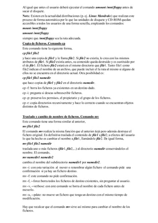 Al igual que antes el usuario deberá ejecutar el comando umount /mnt/floppy antes de
sacar el disquete.
Nota: Existen en la actualidad distribuciones (p. ej. Linux Mandrake) que realizan este
proceso de forma automática por lo que las unidades de disquete y CD-ROM quedan
accesibles a todos los usuarios de una forma sencilla, empleando los comandos:
mount /mnt/floppy
umount /mnt/floppy
siempre que /mnt/floppy sea la ruta adecuada.
Copia de ficheros. Comando cp
Este comando tiene la siguiente forma,
cp file1 file2
y hace una copia de file1 y le llama file2. Si file2 no existía, lo crea con los mismos
atributos de file1. Si file2 existía antes, su contenido queda destruido y es sustituido por
el de file1. El fichero file2 estará en el mismo directorio que file1. Tanto file1 como
file2 indican el nombre de un archivo, que puede incluir el la ruta al mismo si alguno de
ellos no se encuentra en el directorio actual. Otra posibilidad es:
cp file1 file2 namedir
que hace copias de file1 y file2 en el directorio namedir.
cp -f: borra los ficheros ya existentes en un destino dado.
cp -i: pregunta si deseas sobreescribir ficheros.
cp -p: preserva los permisos, el propietario y el grupo de los ficheros.
cp -r: copia directorios recursivamente y hace lo correcto cuando se encuentran objetos
distintos de ficheros.


Traslado y cambio de nombre de ficheros. Comando mv
Este comando tiene una forma similar al anterior,
mv file1 file2
El comando mv realiza la misma función que el anterior (cp) pero además destruye el
fichero original. En definitiva traslada el contenido de file1 a file2; a efectos del usuario
lo que ha hecho es cambiar el nombre a file1, llamándole file2. De igual forma,
mv file1 file2 namedir
traslada uno o más ficheros (file1, file2,...) al directorio namedir conservándoles el
nombre. El comando,
mv namedir1 namedir2
cambia el nombre del subdirectorio namedir1 por namedir2.
mv -i: con esta variación al mover o renombrar algún fichero el comando pide una
confirmación si ya hay un fichero destino.
mv -f: este comando no pide confirmación.
mv -f, --force:borra todos los ficheros de destino existentes, sin preguntar al usuario.
mv -v, --verbose: con este comando se borra el nombre de cada fichero antes de
moverlo.
mv -u, --pdate: no mueve un fichero que tenga un destino con el mismo tiempo de
modificación.

Hay que recalcar que el comando mv sirve así mismo para cambiar el nombre de los
ficheros.
 