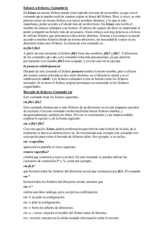 Enlaces a ficheros. Comando ln
En Linux un mismo fichero puede estar repetido con más de un nombre, ya que con el
comando cp se pueden realizar cuantas copias se desee del fichero. Pero, a veces, es más
práctico tener un mismo fichero con varios nombres distintos, y lo que es más
importante, poder acceder a él desde más de un directorio. En Linux esto recibe el
nombre de enlaces múltiples a un fichero. El ahorro de espacio de disco es importante al
poder compartir un fichero más de un usuario. Estos enlaces son muy prácticos a la hora
de utilizar ficheros que pertenecen a directorios distintos. Gracias a los enlaces se puede
acceder a muchos ficheros desde un mismo directorio, sin necesidad de copiar en ese
directorio todos esos ficheros. La forma de este comando es,
ln file1 file2
A partir de este momento el fichero file1 tiene dos nombres: file1 y file2. A diferencia
de los comandos cp y mv, este comando toma más precauciones, ya que advierte
previamente si el nombre file2 está ocupado, y en este caso no se ejecuta.
ln panacea subdir/panacea
Después de este comando el fichero panacea tendrá el mismo nombre, pero a efectos
del usuario estará colocado en dos sitios distintos: en el directorio actual y en el
subdirectorio subdir. Los ficheros enlazados a otro se borran como los ficheros
normales. Si se borra el fichero original permanece su contenido en los ficheros
enganchados.
Borrado de ficheros. Comando rm
Este comando tiene las formas siguientes,
rm file1 file2
Este comando elimina uno o más ficheros de un directorio en el cual tengamos permiso
de escritura. Con este comando resulta facilísimo borrar ficheros inútiles, y
desgraciadamente, también los útiles. Por eso es conveniente y casi imprescindible
emplear lo opción -i, de la forma siguiente:
rm -i file1 file2
Con esta opción, Linux pedirá confirmación para borrar cada fichero de la lista, de si
realmente se desea su destrucción o no. Se recomienda usar siempre este comando con
esta opción para evitar el borrado de ficheros útiles. Por ejemplo, si se teclea,
rm -i superfluo
aparecerá en pantalla el aviso siguiente:
remove superfluo?
y habrá que contestar y (yes) o n (not). En este comando se pueden utilizar los
caracteres de sustitución (* y ?), como por ejemplo,
rm fich*
que borraría todos los ficheros del directorio actual que comiencen por fich. El comando
rm *
borrará todos los ficheros del directorio actual, mientras que
rm -i *
realiza una labor análoga, pero con previa confirmación.
rm -f: no pide la configuración.
rm -i: pide la configuración.
rm -r: borra los árboles de directorios.
rm -v, --vorse: muestra el nombre del fichero antes de borrarse.
rm --versión: muestra en la salida estándar información sobre la versión.
 