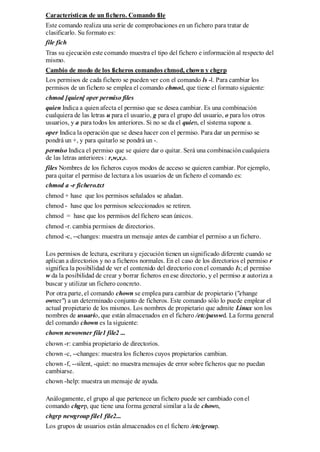 Características de un fichero. Comando file
Este comando realiza una serie de comprobaciones en un fichero para tratar de
clasificarlo. Su formato es:
file fich
Tras su ejecución este comando muestra el tipo del fichero e información al respecto del
mismo.
Cambio de modo de los ficheros comandos chmod, chown y chgrp
Los permisos de cada fichero se pueden ver con el comando ls -l. Para cambiar los
permisos de un fichero se emplea el comando chmod, que tiene el formato siguiente:
chmod [quien] oper permiso files
quien Indica a quien afecta el permiso que se desea cambiar. Es una combinación
cualquiera de las letras u para el usuario, g para el grupo del usuario, o para los otros
usuarios, y a para todos los anteriores. Si no se da el quien, el sistema supone a.
oper Indica la operación que se desea hacer con el permiso. Para dar un permiso se
pondrá un +, y para quitarlo se pondrá un -.
permiso Indica el permiso que se quiere dar o quitar. Será una combinación cualquiera
de las letras anteriores : r,w,x,s.
files Nombres de los ficheros cuyos modos de acceso se quieren cambiar. Por ejemplo,
para quitar el permiso de lectura a los usuarios de un fichero el comando es:
chmod a -r fichero.txt
chmod + hase que los permisos señalados se añadan.
chmod - hase que los permisos seleccionados se retiren.
chmod = hase que los permisos del fichero sean únicos.
chmod -r. cambia permisos de directorios.
chmod -c, --changes: muestra un mensaje antes de cambiar el permiso a un fichero.

Los permisos de lectura, escritura y ejecución tienen un significado diferente cuando se
aplican a directorios y no a ficheros normales. En el caso de los directorios el permiso r
significa la posibilidad de ver el contenido del directorio con el comando ls; el permiso
w da la posibilidad de crear y borrar ficheros en ese directorio, y el permiso x autoriza a
buscar y utilizar un fichero concreto.
Por otra parte, el comando chown se emplea para cambiar de propietario ("change
owner") a un determinado conjunto de ficheros. Este comando sólo lo puede emplear el
actual propietario de los mismos. Los nombres de propietario que admite Linux son los
nombres de usuario, que están almacenados en el fichero /etc/passwd. La forma general
del comando chown es la siguiente:
chown newowner file1 file2 ...
chown -r: cambia propietario de directorios.
chown -c, --changes: muestra los ficheros cuyos propietarios cambian.
chown -f, --silent, -quiet: no muestra mensajes de error sobre ficheros que no puedan
cambiarse.
chown -help: muestra un mensaje de ayuda.

Análogamente, el grupo al que pertenece un fichero puede ser cambiado con el
comando chgrp, que tiene una forma general similar a la de chown,
chgrp newgroup file1 file2...
Los grupos de usuarios están almacenados en el fichero /etc/group.
 