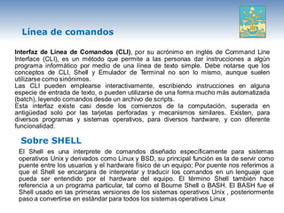 Línea de comandos

Interfaz de Línea de Comandos (CLI), por su acrónimo en inglés de Command Line
Interface (CLI), es un método que permite a las personas dar instrucciones a algún
programa informático por medio de una línea de texto simple. Debe notarse que los
conceptos de CLI, Shell y Emulador de Terminal no son lo mismo, aunque suelen
utilizarse como sinónimos.
Las CLI pueden emplearse interactivamente, escribiendo instrucciones en alguna
especie de entrada de texto, o pueden utilizarse de una forma mucho más automatizada
(batch), leyendo comandos desde un archivo de scripts.
Esta interfaz existe casi desde los comienzos de la computación, superada en
antigüedad solo por las tarjetas perforadas y mecanismos similares. Existen, para
diversos programas y sistemas operativos, para diversos hardware, y con diferente
funcionalidad.

  Sobre SHELL
 El Shell es una interprete de comandos diseñado específicamente para sistemas
 operativos Unix y derivados como Linux y BSD, su principal función es la de servir como
 puente entre los usuarios y el hardware físico de un equipo; Por puente nos referimos a
 que el Shell se encargara de interpretar y traducir los comandos en un lenguaje que
 pueda ser entendido por el hardware del equipo. El término Shell también hace
 referencia a un programa particular, tal como el Bourne Shell o BASH. El BASH fue el
 Shell usado en las primeras versiones de los sistemas operativos Unix , posteriormente
 paso a convertirse en estándar para todos los sistemas operativos Linux
 