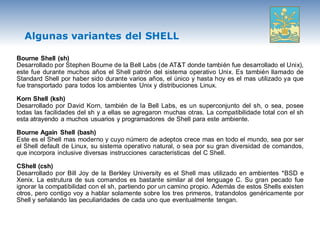 Algunas variantes del SHELL

Bourne Shell (sh)
Desarrollado por Stephen Bourne de la Bell Labs (de AT&T donde también fue desarrollado el Unix),
este fue durante muchos años el Shell patrón del sistema operativo Unix. Es también llamado de
Standard Shell por haber sido durante varios años, el único y hasta hoy es el mas utilizado ya que
fue transportado para todos los ambientes Unix y distribuciones Linux.

Korn Shell (ksh)
Desarrollado por David Korn, también de la Bell Labs, es un superconjunto del sh, o sea, posee
todas las facilidades del sh y a ellas se agregaron muchas otras. La compatibilidade total con el sh
esta atrayendo a muchos usuarios y programadores de Shell para este ambiente.

Bourne Again Shell (bash)
Este es el Shell mas moderno y cuyo número de adeptos crece mas en todo el mundo, sea por ser
el Shell default de Linux, su sistema operativo natural, o sea por su gran diversidad de comandos,
que incorpora inclusive diversas instrucciones características del C Shell.

CShell (csh)
Desarrollado por Bill Joy de la Berkley University es el Shell mas utilizado en ambientes *BSD e
Xenix. La estrutura de sus comandos es bastante similar al del lenguage C. Su gran pecado fue
ignorar la compatibilidad con el sh, partiendo por un camino propio. Además de estos Shells existen
otros, pero contigo voy a hablar solamente sobre los tres primeros, tratandolos genéricamente por
Shell y señalando las peculiaridades de cada uno que eventualmente tengan.
 