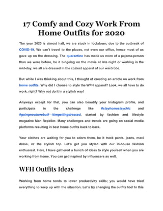 17 Comfy and Cozy Work From
Home Outfits for 2020
The year 2020 is almost half, we are stuck in lockdown, due to the outbreak of
COVID-19​. We can’t travel to the places, not even our office, hence most of us
gave up on the dressing. The ​quarantine has made us more of a pajama-person
than we were before, be it bingeing on the movie at late night or working in the
mid-day, we all are dressed in the coziest apparel of our wardrobe.
But while I was thinking about this, I thought of creating an article on work from
home outfits​. Why did I choose to style the WFH apparel? Look, we all have to do
work, right? Why not do it in a stylish way!
Anyways except for that, you can also beautify your Instagram profile, and
participate in the challenge like ​#stayhomestaychic and
#goingnowherebutf—itimgettingdressed​, started by fashion and lifestyle
magazine Man Repeller. Many challenges and trends are going on social media
platforms resulting in best home outfits back to back.
Your clothes are waiting for you to adorn them, be it track pants, jeans, maxi
dress, or the stylish top. Let’s get you styled with our in-house fashion
enthusiast. Here, I have gathered a bunch of ideas to style yourself when you are
working from home. You can get inspired by influencers as well.
WFH Outfits Ideas 
Working from home tends to lower productivity skills; you would have tried
everything to keep up with the situation. Let’s try changing the outfits too! In this
 