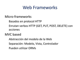 Web Frameworks
Micro-frameworks
Basados en protocol HTTP
Enrutan verbos HTTP (GET, PUT, POST, DELETE) con
acciones
MVC based
Abstracción del modelo de la Web
Separación: Modelo, Vista, Controlador
Pueden utilizar ORMs
 