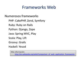 Frameworks Web
Numerosos frameworks
PHP: CakePHP, Zend, Symfony
Ruby: Ruby on Rails
Python: Django, Zope
Java: Spring MVC, Play
Scala: Play, Lift
Groovy: Grails
Haskell: Yesod
Más información:
http://en.wikipedia.org/wiki/Comparison_of_web_application_frameworks
 