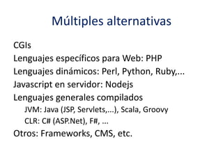 Múltiples alternativas
CGIs
Lenguajes específicos para Web: PHP
Lenguajes dinámicos: Perl, Python, Ruby,...
Javascript en servidor: Nodejs
Lenguajes generales compilados
JVM: Java (JSP, Servlets,...), Scala, Groovy
CLR: C# (ASP.Net), F#, ...
Otros: Frameworks, CMS, etc.
 