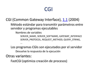 CGI
CGI (Common Gateway Interface), 1.1 (2004)
Método estándar para transmitir parámetros entre
servidor y programas ejecutables
Nombres de variables
SERVER_NAME, SERVER_SOFTWARE, GATEWAT_INTERFACE
SERVER_PROTOCOL, REQUEST_METHOD, QUERY_STRING,
...
Los programas CGIs son ejecutados por el servidor
Devuelve la respuesta de la ejecución
Otras variantes:
FastCGI (optimiza creación de procesos)
 