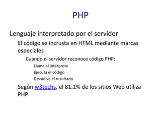 PHP
Lenguaje interpretado por el servidor
El código se incrusta en HTML mediante marcas
especiales
Cuando el servidor reconoce código PHP:
Llama al intérprete
Ejecuta el código
Devuelve el resultado
Según w3techs, el 81.1% de los sitios Web utiliza
PHP
 