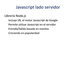 Javascript lado servidor
Librería Node.js
Incluye V8, el motor Javascript de Google
Permite utilizar Javascript en el servidor
Entrada/Salida basada en eventos
Creciendo en popularidad
 