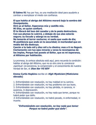El Salmo 91 hoy por hoy, es una meditación ideal para ayudarte a
cambiar a reemplazar el miedo con confianza.
El que habita al abrigo del Altísimo morará bajo la sombra del
Omnipotente.
Diré yo al Señor, Esperanza mía y castillo mío.
Mi Dios, en quien confiaré.
Él te librará del lazo del cazador y de la peste destructora.
Con sus plumas te cubrirá, y debajo de sus alas estarás
seguro; su Escudo y adarga es su verdad.
No temerás el terror nocturno; ni saeta que vuele de día;
Ni pestilencia que ande en la oscuridad; ni mortandad que en
medio del día destruya.
Caerán a tu lado mil y diez mil a tu diestra; mas a ti no llegará.
Ciertamente con tus ojos mirarás y veras la recompensa de
los impíos, Porque has puesto al Señor, que es mi esperanza,
al Altísimo por habitación.
La promesa, la certeza absoluta está aquí, pero recuerda la condición:
habitar al abrigo del Altísimo, que no es otro sino la conciencia
espiritual—la conciencia, la comprensión y el conocimiento de nuestra
Verdad de Ser, el Dios-Ser YO SOY
Emma Curtis Hopkins escribe en High Mysticism (Misticismo
elevado)
1. Enfrentándote con resolución, no hay maldad en tu camino.
2. Enfrentándote con resolución, no hay problema con sus leyes.
3. Enfrentándote con resolución, no hay pérdida, ni carencia, ni
ausencia, ni depravación.
4. Enfrentándote con resolución, no hay nada que temer, porque no
habrá poder que dañe.
5. Enfrentándote con resolución, no habrá pecado, ni enfermedad, ni
muerte.
“Enfrentándote con resolución, no hay nada que temer
Porque no habrá poder que dañe”.
 