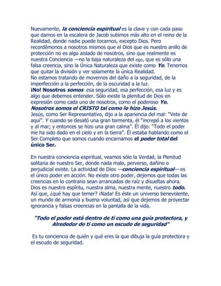Nuevamente, la conciencia espiritual es la clave y con cada paso
que damos en la escalera de Jacob subimos más alto en el reino de la
Realidad, donde nadie puede tocarnos, excepto Dios. Pero
recordémonos a nosotros mismos que el Dios que es nuestro anillo de
protección no es algo aislado de nosotros, sino que realmente es
nuestra Conciencia —no la baja naturaleza del ego, que es sólo una
falsa creencia, sino la Única Naturaleza que existe como Yo. Tenemos
que quitar la división y ver solamente la única Realidad.
No estamos tratando de movernos del daño a la seguridad, de la
imperfección a la perfección, de la oscuridad a la luz.
¡No! Nosotros somos esa seguridad, esa perfección, esa luz y es
algo que debemos entender. Sólo existe la plenitud de Dios en
expresión como cada uno de nosotros, como el poderoso Yo.
Nosotros somos el CRISTO tal como lo hizo Jesús.
Jesús, como Ser Representativo, dijo a la apariencia del mal: “Vete de
aquí”. Y cuando se desató una gran tormenta, él “increpó a los vientos
y al mar; y entonces se hizo una gran calma”. Él dijo: “Todo el poder
me ha sido dado en el cielo y en la tierra”. Él estaba hablando como el
Ser Completo que somos cuando encarnamos el poder total del
único Ser.
En nuestra conciencia espiritual, veamos sólo la Verdad, la Plenitud
solitaria de nuestro Ser, donde nada malo, perverso, dañino o
perjudicial existe. La actividad de Dios —conciencia espiritual— es
el único poder en acción. No existe otro poder, dejemos que todas las
creencias en lo contrario sean arrancadas de raíz y disueltas ahora.
Dios es nuestro espíritu, nuestra alma, nuestra mente, nuestro todo.
Así que, ¿qué hay que temer? ¡Nada! Es éste un universo benevolente,
un mundo de armonía y buena voluntad, así que dejemos de proyectar
ignorancia y falsas creencias en la pantalla de la vida.
“Todo el poder está dentro de ti como una guía protectora, y
Alrededor de ti como un escudo de seguridad”
Es tu conciencia de quién y qué eres la que dibuja la guía protectora y
el escudo de seguridad.
 