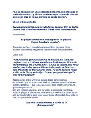 “Sigue adelante con una sensación de fuerza, sabiendo que el
poder de tu alma… y el aura protectora que rodea a la obra de
Cristo son algo en lo que siempre se puede confiar”.
Obtén el bien de todos
Sea en tus plegarias o en tu vida diaria, busca el bien de todos,
porque Dios da universalmente a través de la omnipresencia.
Emerson dijo...
“La plegaria como forma de lograr un fin privado
Es una Ruindad y un robo”.
Sólo existe un Ser, y cuando buscamos sólo el bien para otros,
estamos literalmente atrayéndolo hacia nosotros individualmente.
Jesús dijo:
“Haz a otros lo que quisieras que te hicieran a ti. Ama a tu
prójimo como a ti mismo. Aquello que le hicieres al último de
mis hermanos, me lo harás a mí”. “Lo que es verdad para mí es
verdad para todos, porque Dios es todo y todo es Dios. Veo
sólo al Espíritu de Dios en cada alma. Y a cada hombre, mujer
y niño en la Tierra, yo le digo: Te amo, porque tú eres yo Tu
eres mi Ser Sagrado”
Reconocemos al Ser universal a quien todos pertenecemos
entendiendo que en nuestra unicidad, no podemos ser exclusivos en
nuestras plegarias —que lo que queremos para nosotros mismos, lo
queremos para todos.
Sea una relación amorosa, una curación, o suficiencia económica,
nuestras plegarias afirmativas y tratamientos meditativos deben incluir
a la familia planetaria para tener una máxima efectividad. Pero ésta es
sólo una parte de la lección.
“Dios vive universalmente a través de la
Omnipresencia”
 
