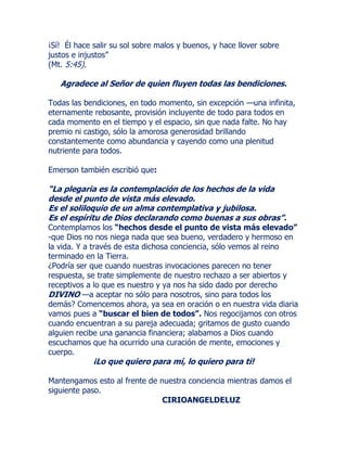 ¡Sí! Él hace salir su sol sobre malos y buenos, y hace llover sobre
justos e injustos”
(Mt. 5:45).
Agradece al Señor de quien fluyen todas las bendiciones.
Todas las bendiciones, en todo momento, sin excepción —una infinita,
eternamente rebosante, provisión incluyente de todo para todos en
cada momento en el tiempo y el espacio, sin que nada falte. No hay
premio ni castigo, sólo la amorosa generosidad brillando
constantemente como abundancia y cayendo como una plenitud
nutriente para todos.
Emerson también escribió que:
“La plegaria es la contemplación de los hechos de la vida
desde el punto de vista más elevado.
Es el soliloquio de un alma contemplativa y jubilosa.
Es el espíritu de Dios declarando como buenas a sus obras”.
Contemplamos los “hechos desde el punto de vista más elevado”
-que Dios no nos niega nada que sea bueno, verdadero y hermoso en
la vida. Y a través de esta dichosa conciencia, sólo vemos al reino
terminado en la Tierra.
¿Podría ser que cuando nuestras invocaciones parecen no tener
respuesta, se trate simplemente de nuestro rechazo a ser abiertos y
receptivos a lo que es nuestro y ya nos ha sido dado por derecho
DIVINO —a aceptar no sólo para nosotros, sino para todos los
demás? Comencemos ahora, ya sea en oración o en nuestra vida diaria
vamos pues a “buscar el bien de todos”. Nos regocijamos con otros
cuando encuentran a su pareja adecuada; gritamos de gusto cuando
alguien recibe una ganancia financiera; alabamos a Dios cuando
escuchamos que ha ocurrido una curación de mente, emociones y
cuerpo.
¡Lo que quiero para mí, lo quiero para ti!
Mantengamos esto al frente de nuestra conciencia mientras damos el
siguiente paso.
CIRIOANGELDELUZ
 
