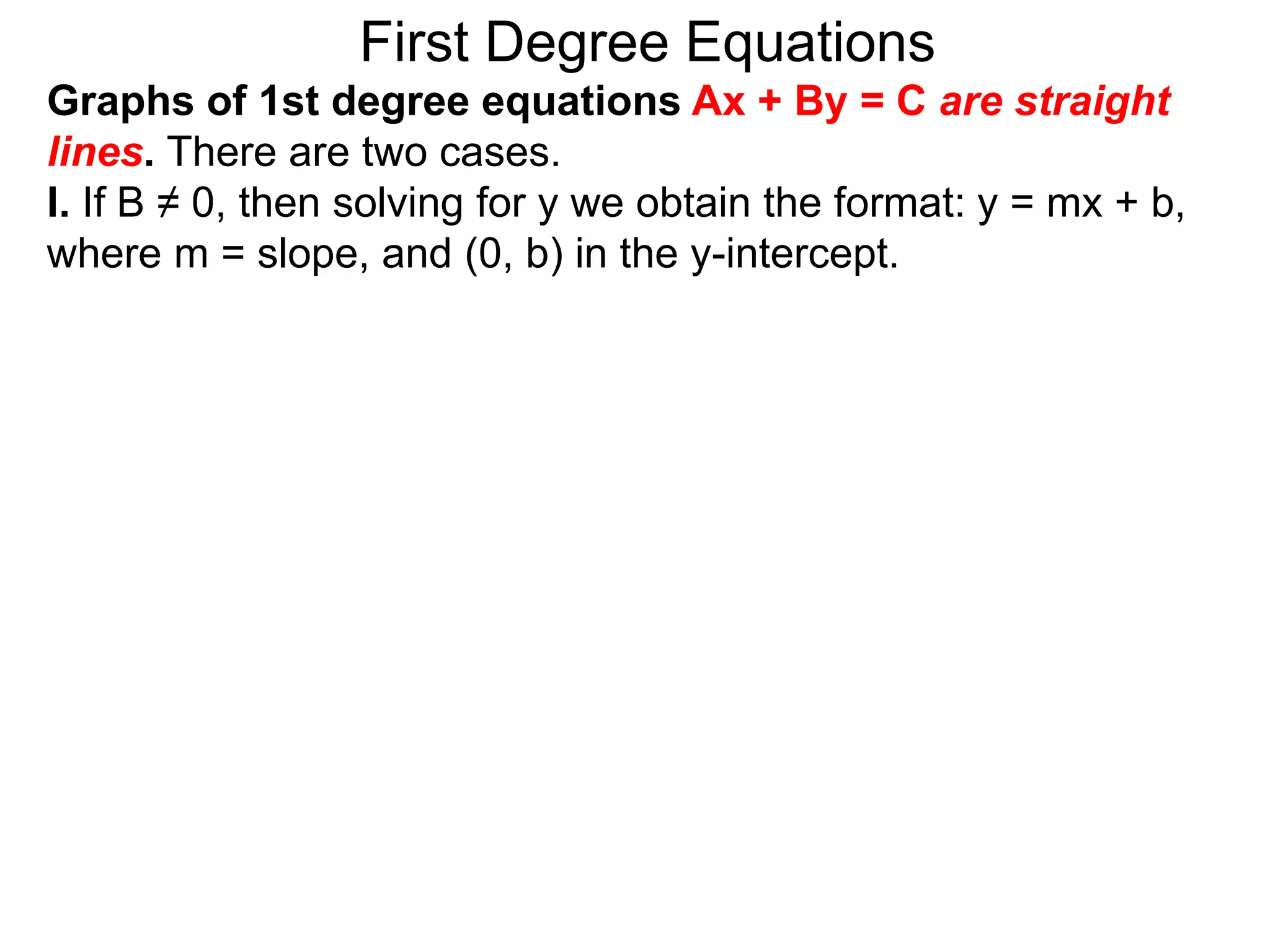 First Degree Equations
Graphs of 1st degree equations Ax + By = C are straight
lines. There are two cases.
I. If B ≠ 0, then solving for y we obtain the format: y = mx + b,
where m = slope, and (0, b) in the y-intercept.
 
