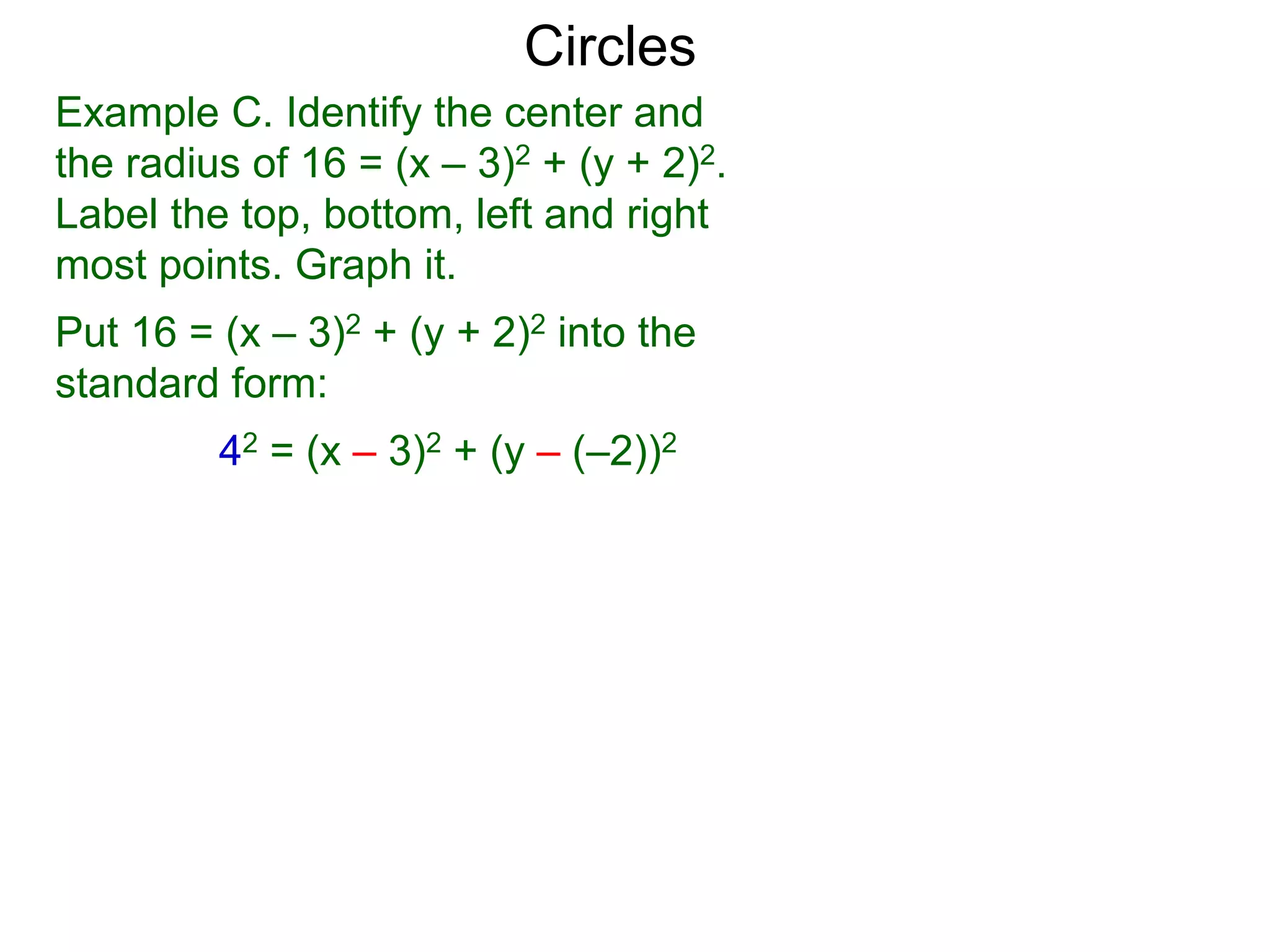 Example C. Identify the center and
the radius of 16 = (x – 3)2 + (y + 2)2.
Label the top, bottom, left and right
most points. Graph it.
Put 16 = (x – 3)2 + (y + 2)2 into the
standard form:
42 = (x – 3)2 + (y – (–2))2
Circles
 