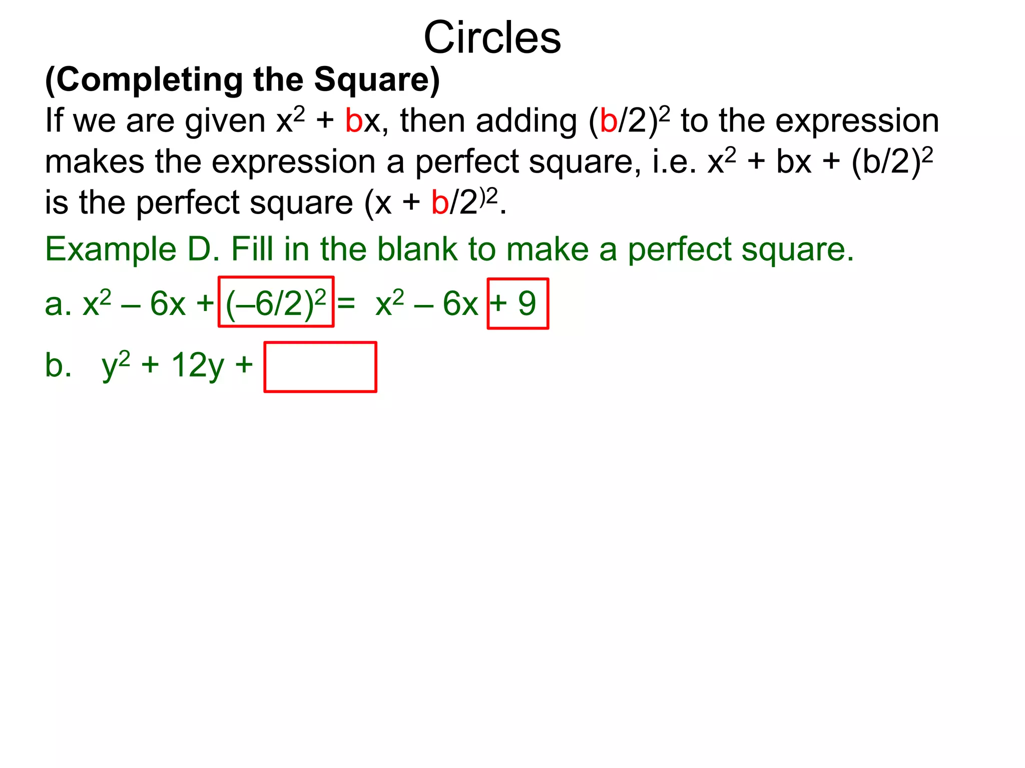 (Completing the Square)
If we are given x2 + bx, then adding (b/2)2 to the expression
makes the expression a perfect square, i.e. x2 + bx + (b/2)2
is the perfect square (x + b/2)2.
Circles
Example D. Fill in the blank to make a perfect square.
a. x2 – 6x + (–6/2)2 = x2 – 6x + 9 = (x – 3)2
b. y2 + 12y + (12/2)2 = y2 + 12y + 36 = ( y + 6)2
 