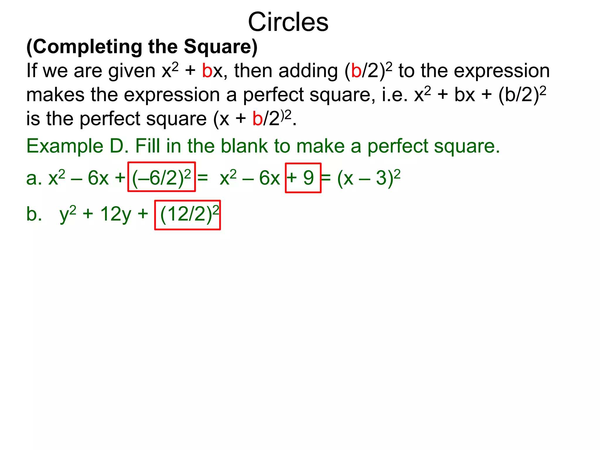 (Completing the Square)
If we are given x2 + bx, then adding (b/2)2 to the expression
makes the expression a perfect square, i.e. x2 + bx + (b/2)2
is the perfect square (x + b/2)2.
Circles
Example D. Fill in the blank to make a perfect square.
a. x2 – 6x + (–6/2)2 = x2 – 6x + 9 = (x – 3)2
b. y2 + 12y + (12/2)2
 