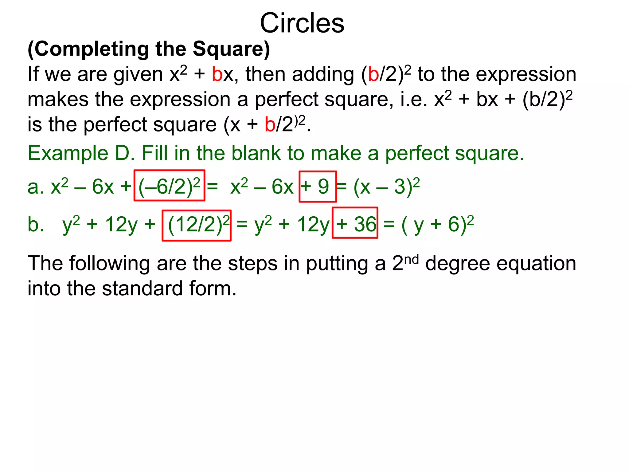 (Completing the Square)
If we are given x2 + bx, then adding (b/2)2 to the expression
makes the expression a perfect square, i.e. x2 + bx + (b/2)2
is the perfect square (x + b/2)2.
Circles
Example D. Fill in the blank to make a perfect square.
a. x2 – 6x + (–6/2)2 = x2 – 6x + 9 = (x – 3)2
b. y2 + 12y + (12/2)2 = y2 + 12y + 36 = ( y + 6)2
The following are the steps in putting a 2nd degree equation
into the standard form.
 