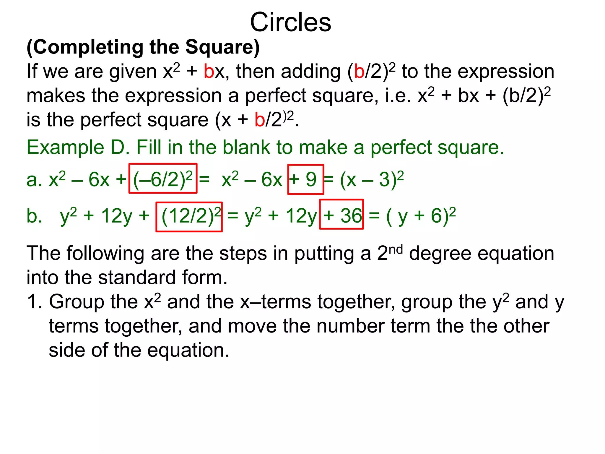 (Completing the Square)
If we are given x2 + bx, then adding (b/2)2 to the expression
makes the expression a perfect square, i.e. x2 + bx + (b/2)2
is the perfect square (x + b/2)2.
Circles
Example D. Fill in the blank to make a perfect square.
a. x2 – 6x + (–6/2)2 = x2 – 6x + 9 = (x – 3)2
b. y2 + 12y + (12/2)2 = y2 + 12y + 36 = ( y + 6)2
The following are the steps in putting a 2nd degree equation
into the standard form.
1. Group the x2 and the x–terms together, group the y2 and y
terms together, and move the number term the the other
side of the equation.
 
