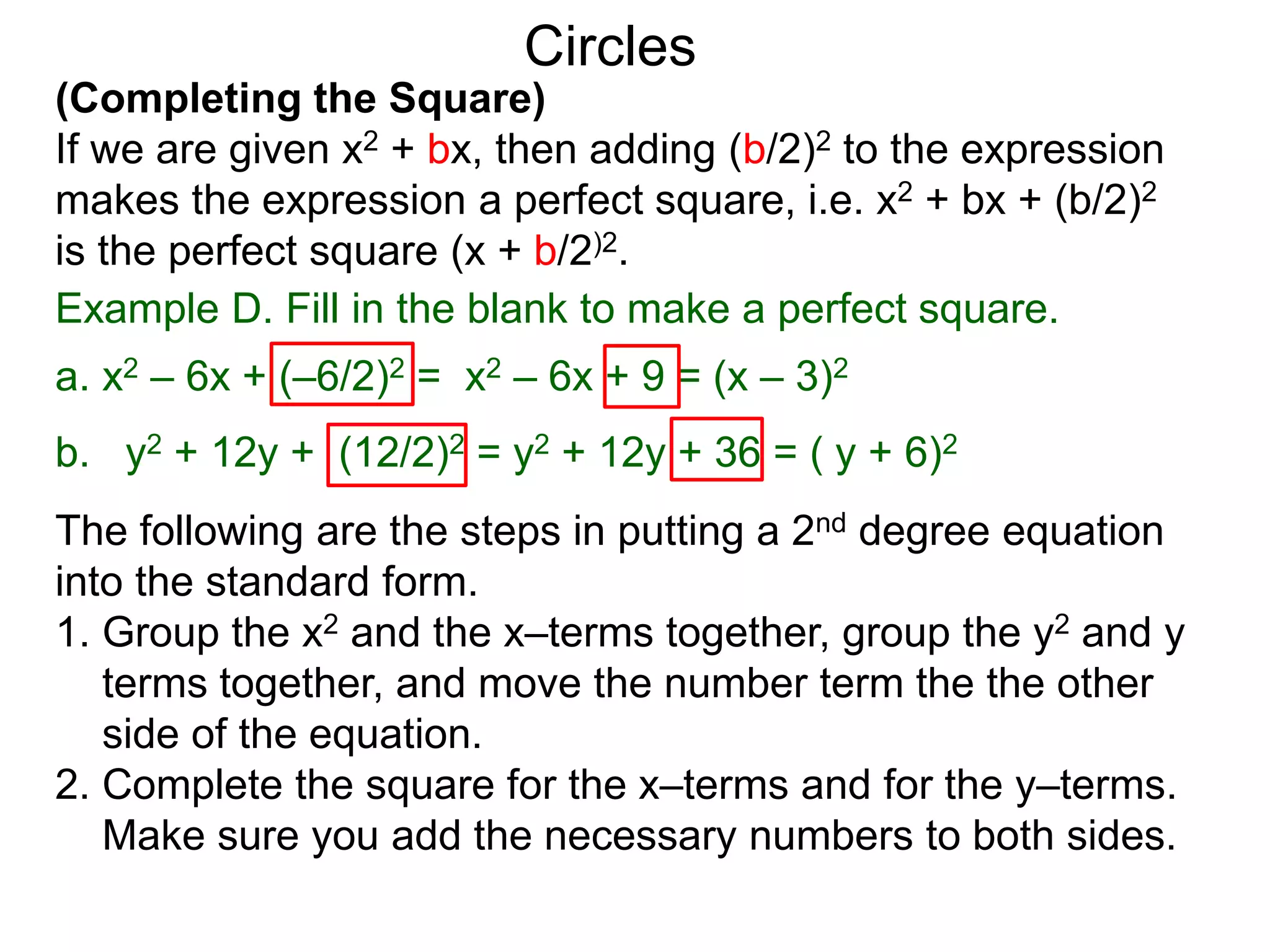 (Completing the Square)
If we are given x2 + bx, then adding (b/2)2 to the expression
makes the expression a perfect square, i.e. x2 + bx + (b/2)2
is the perfect square (x + b/2)2.
Circles
Example D. Fill in the blank to make a perfect square.
a. x2 – 6x + (–6/2)2 = x2 – 6x + 9 = (x – 3)2
b. y2 + 12y + (12/2)2 = y2 + 12y + 36 = ( y + 6)2
The following are the steps in putting a 2nd degree equation
into the standard form.
1. Group the x2 and the x–terms together, group the y2 and y
terms together, and move the number term the the other
side of the equation.
2. Complete the square for the x–terms and for the y–terms.
Make sure you add the necessary numbers to both sides.
 