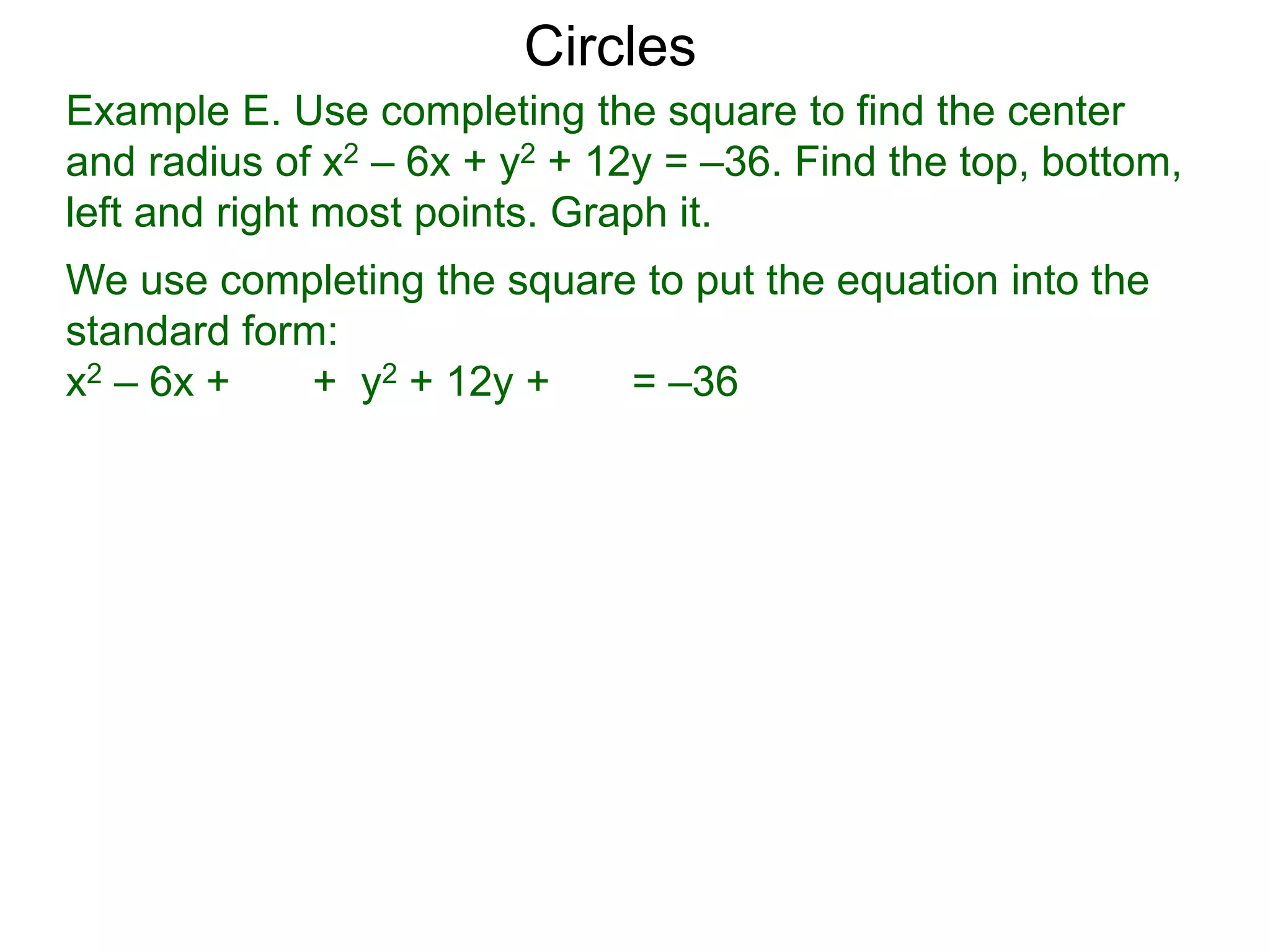 Example E. Use completing the square to find the center
and radius of x2 – 6x + y2 + 12y = –36. Find the top, bottom,
left and right most points. Graph it.
We use completing the square to put the equation into the
standard form:
x2 – 6x + + y2 + 12y + = –36
Circles
 