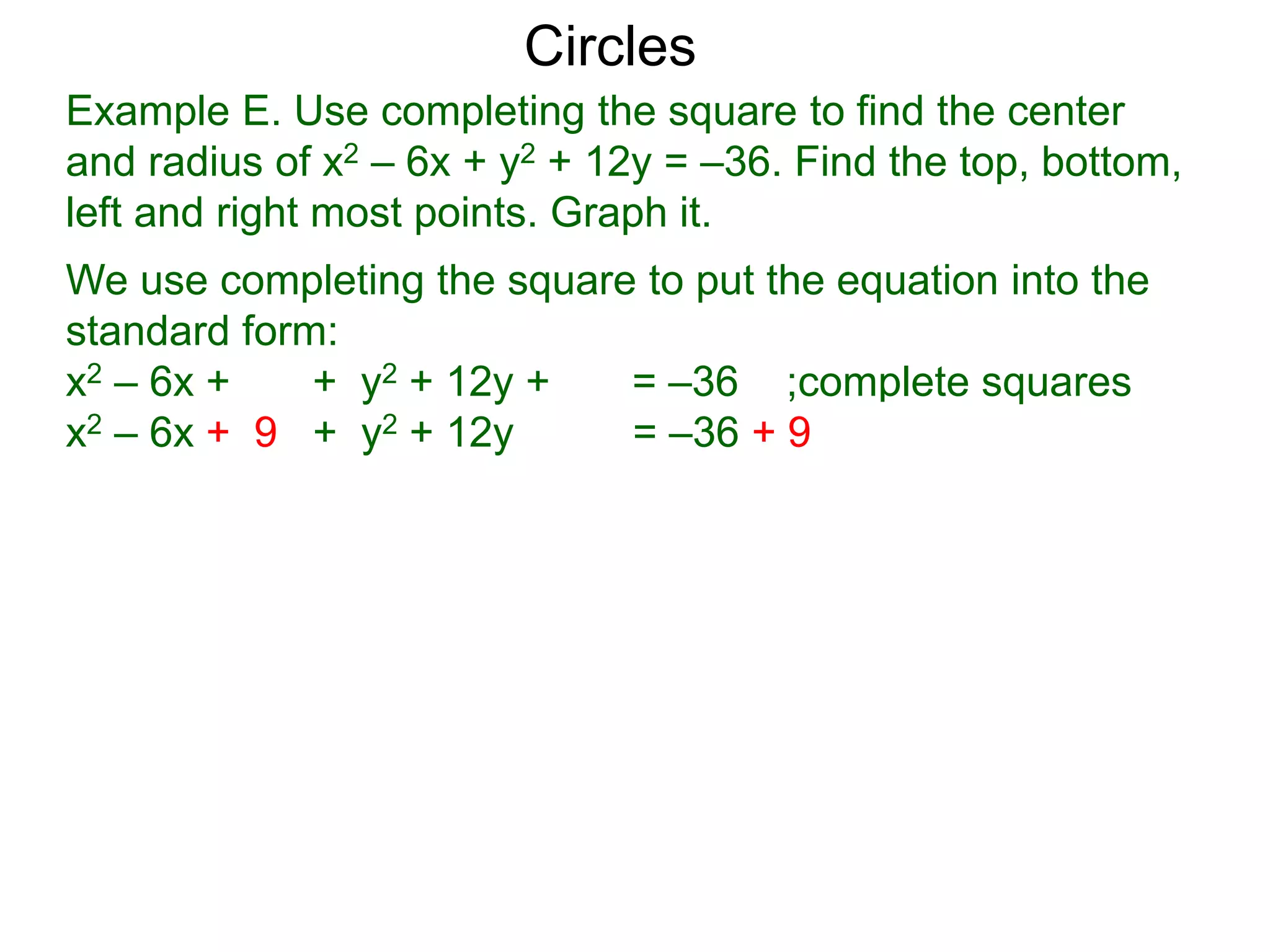Example E. Use completing the square to find the center
and radius of x2 – 6x + y2 + 12y = –36. Find the top, bottom,
left and right most points. Graph it.
We use completing the square to put the equation into the
standard form:
x2 – 6x + + y2 + 12y + = –36 ;complete squares
x2 – 6x + 9 + y2 + 12y + 36 = –36 + 9 + 36
Circles
 