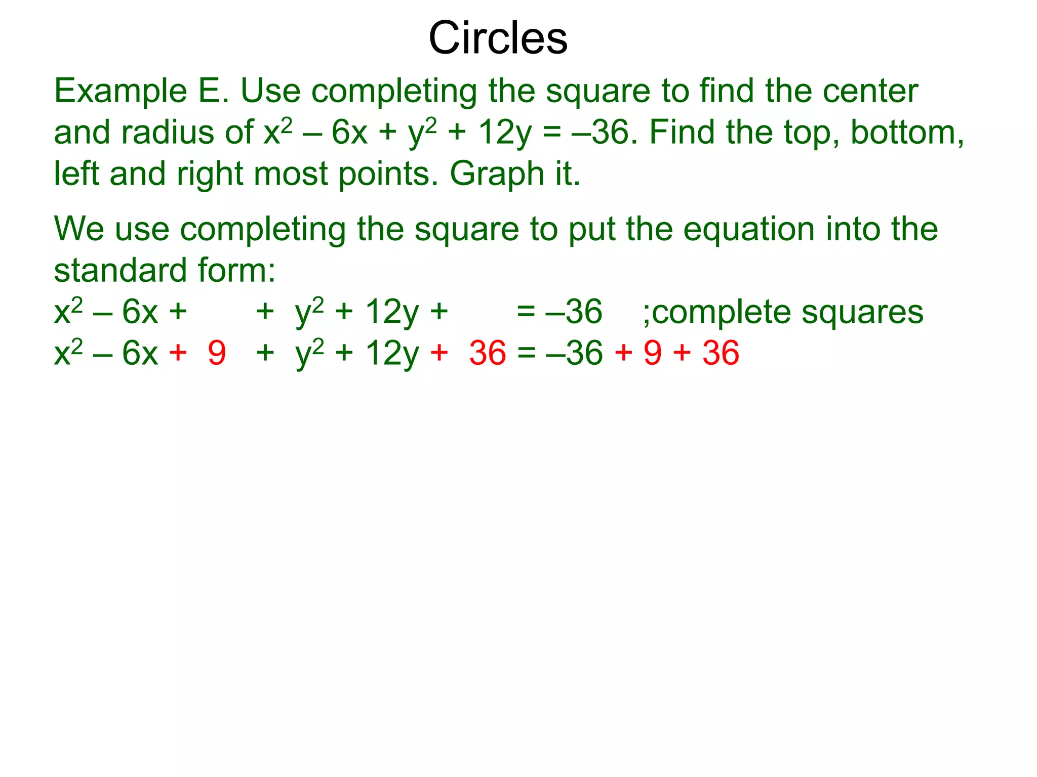 Example E. Use completing the square to find the center
and radius of x2 – 6x + y2 + 12y = –36. Find the top, bottom,
left and right most points. Graph it.
We use completing the square to put the equation into the
standard form:
x2 – 6x + + y2 + 12y + = –36 ;complete squares
x2 – 6x + 9 + y2 + 12y + 36 = –36 + 9 + 36
Circles
 