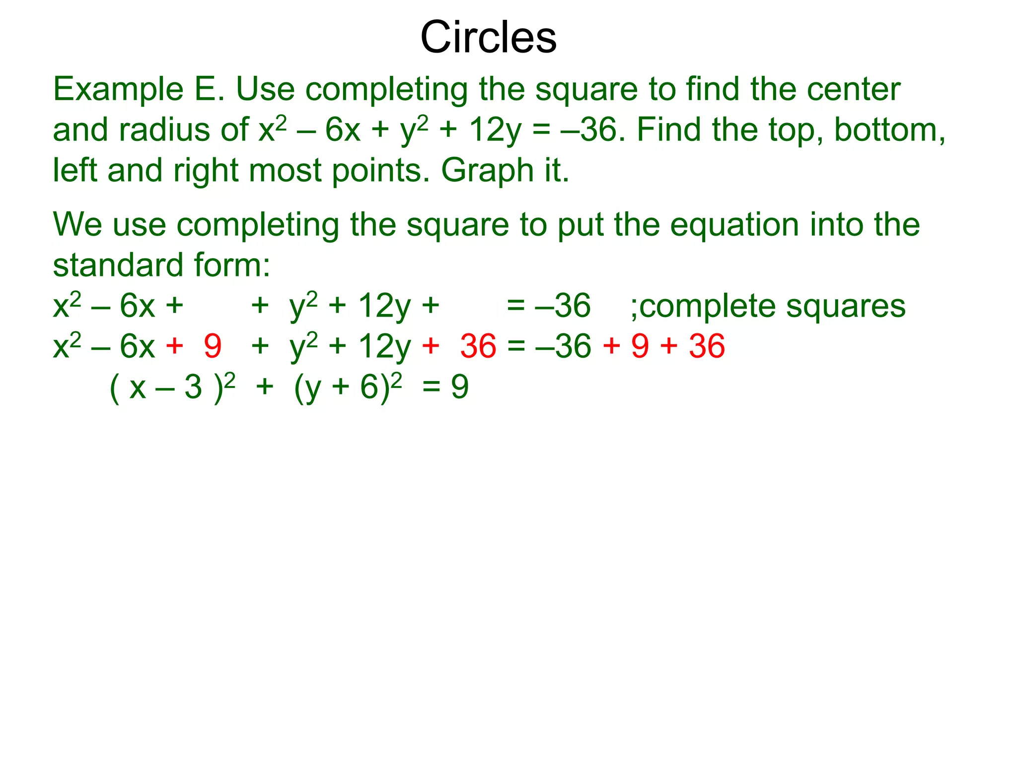 Example E. Use completing the square to find the center
and radius of x2 – 6x + y2 + 12y = –36. Find the top, bottom,
left and right most points. Graph it.
We use completing the square to put the equation into the
standard form:
x2 – 6x + + y2 + 12y + = –36 ;complete squares
x2 – 6x + 9 + y2 + 12y + 36 = –36 + 9 + 36
( x – 3 )2 + (y + 6)2 = 9
Circles
 