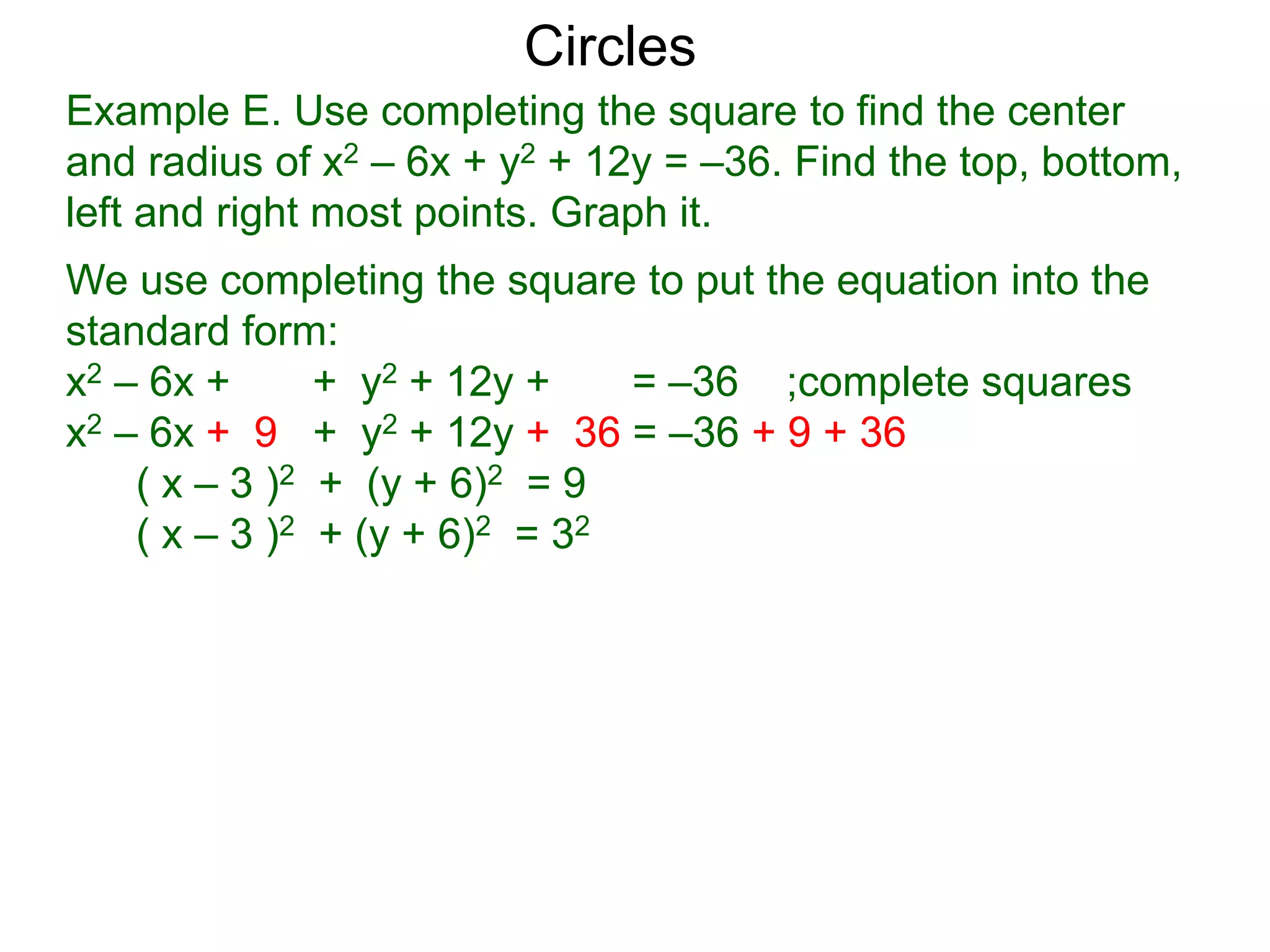 Example E. Use completing the square to find the center
and radius of x2 – 6x + y2 + 12y = –36. Find the top, bottom,
left and right most points. Graph it.
We use completing the square to put the equation into the
standard form:
x2 – 6x + + y2 + 12y + = –36 ;complete squares
x2 – 6x + 9 + y2 + 12y + 36 = –36 + 9 + 36
( x – 3 )2 + (y + 6)2 = 9
( x – 3 )2 + (y + 6)2 = 32
Circles
 