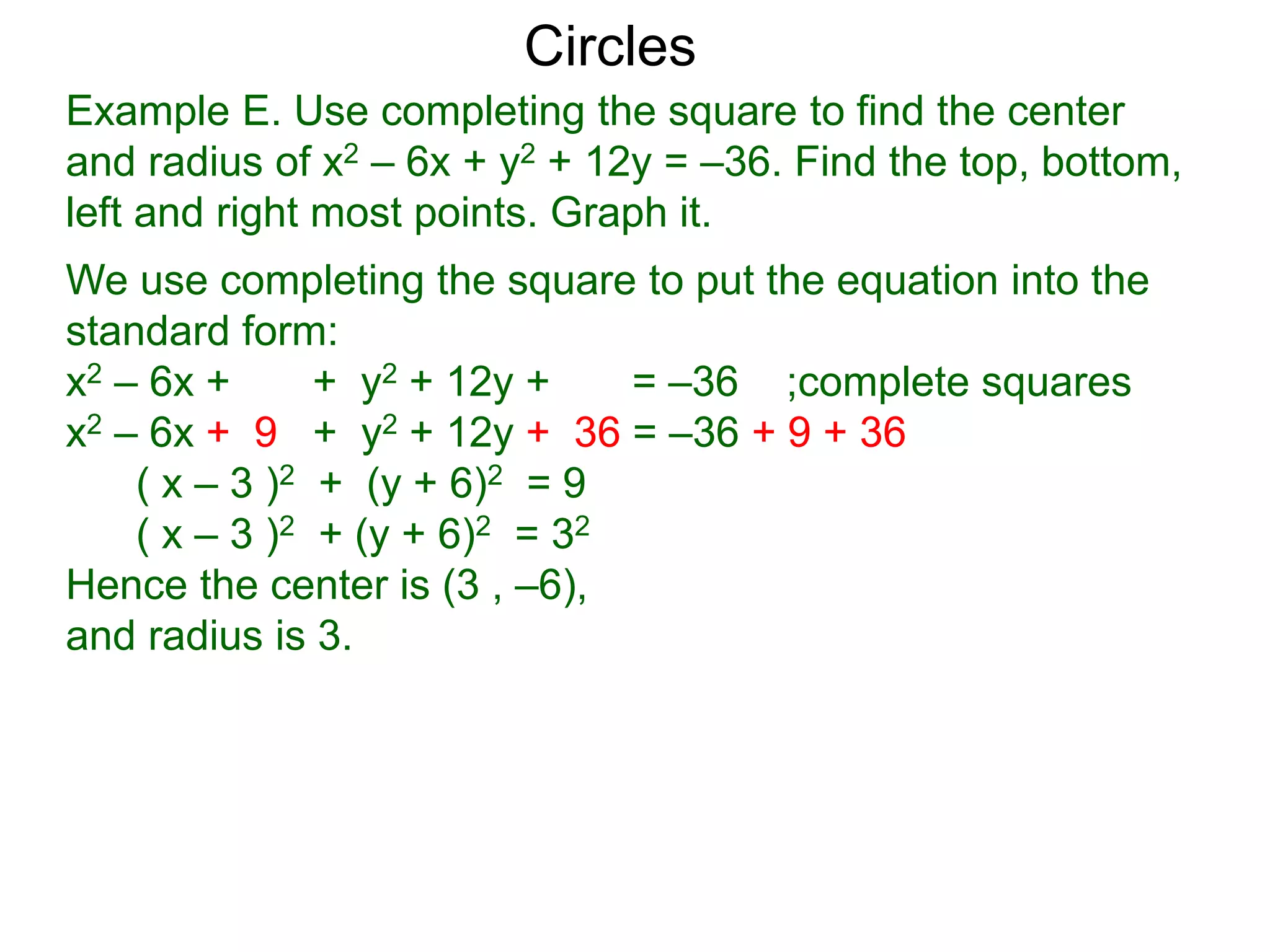 Example E. Use completing the square to find the center
and radius of x2 – 6x + y2 + 12y = –36. Find the top, bottom,
left and right most points. Graph it.
We use completing the square to put the equation into the
standard form:
x2 – 6x + + y2 + 12y + = –36 ;complete squares
x2 – 6x + 9 + y2 + 12y + 36 = –36 + 9 + 36
( x – 3 )2 + (y + 6)2 = 9
( x – 3 )2 + (y + 6)2 = 32
Hence the center is (3 , –6),
and radius is 3.
Circles
 