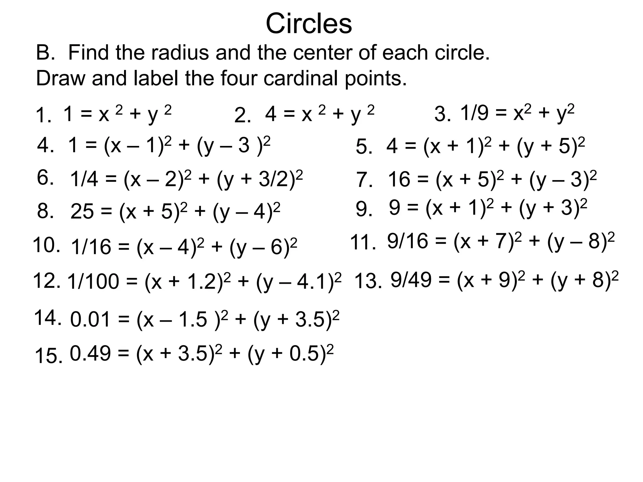 Circles
B. Find the radius and the center of each circle.
Draw and label the four cardinal points.
1 = x 2 + y 2
1. 4 = x 2 + y 2
2.
1 = (x – 1)2 + (y – 3 )2
4. 4 = (x + 1)2 + (y + 5)2
5.
1/9 = x2 + y2
3.
1/4 = (x – 2)2 + (y + 3/2)2
6. 16 = (x + 5)2 + (y – 3)2
7.
25 = (x + 5)2 + (y – 4)2
8. 9 = (x + 1)2 + (y + 3)2
9.
1/16 = (x – 4)2 + (y – 6)2
10. 9/16 = (x + 7)2 + (y – 8)2
11.
1/100 = (x + 1.2)2 + (y – 4.1)2
12. 9/49 = (x + 9)2 + (y + 8)2
13.
0.01 = (x – 1.5 )2 + (y + 3.5)2
14.
0.49 = (x + 3.5)2 + (y + 0.5)2
15.
 