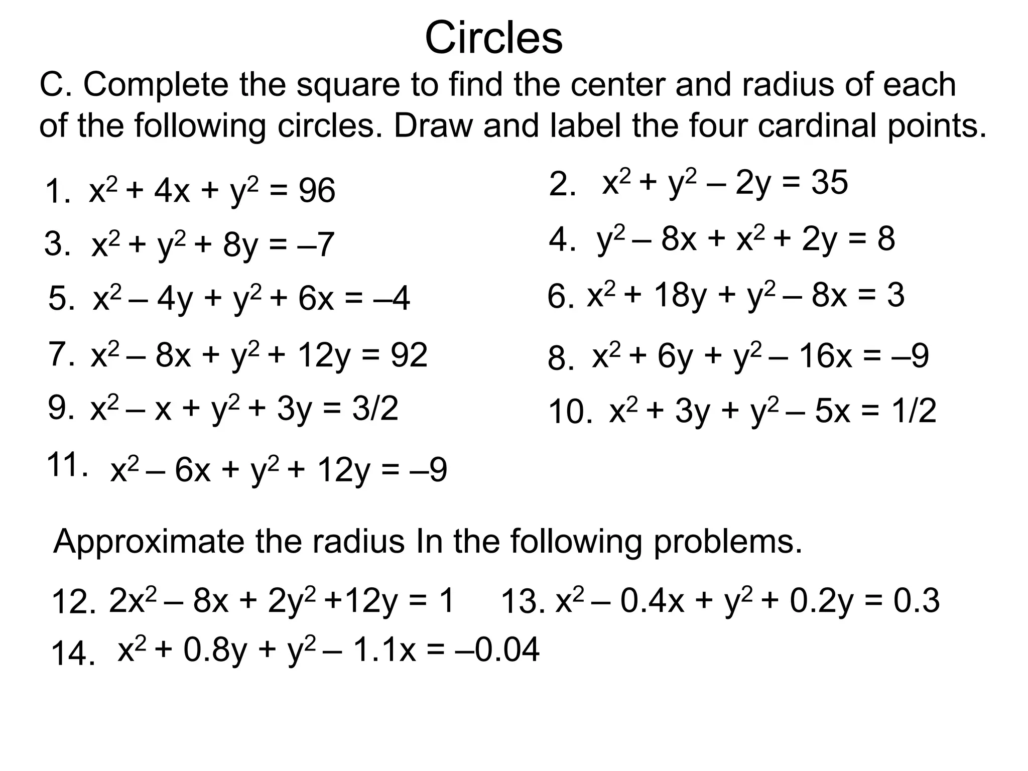 2.
C. Complete the square to find the center and radius of each
of the following circles. Draw and label the four cardinal points.
1.
4.
3.
6.
5.
8.
7.
13.
14.
Approximate the radius In the following problems.
x2 + y2 – 2y = 35
x2 – 8x + y2 + 12y = 92
x2 – 4y + y2 + 6x = –4
y2 – 8x + x2 + 2y = 8
x2 + 18y + y2 – 8x = 3
2x2 – 8x + 2y2 +12y = 1
x2 – 6x + y2 + 12y = –9
x2 + y2 + 8y = –7
x2 + 4x + y2 = 96
Circles
x2 + 6y + y2 – 16x = –9
10.
9. x2 – x + y2 + 3y = 3/2 x2 + 3y + y2 – 5x = 1/2
12.
11.
x2 – 0.4x + y2 + 0.2y = 0.3
x2 + 0.8y + y2 – 1.1x = –0.04
 