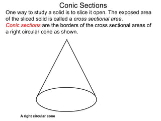 Conic Sections
A right circular cone
One way to study a solid is to slice it open. The exposed area
of the sliced solid is called a cross sectional area.
Conic sections are the borders of the cross sectional areas of
a right circular cone as shown.
 