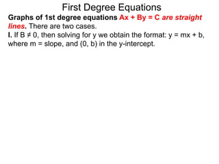 First Degree Equations
Graphs of 1st degree equations Ax + By = C are straight
lines. There are two cases.
I. If B ≠ 0, then solving for y we obtain the format: y = mx + b,
where m = slope, and (0, b) in the y-intercept.
 