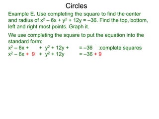 Example E. Use completing the square to find the center
and radius of x2 – 6x + y2 + 12y = –36. Find the top, bottom,
left and right most points. Graph it.
We use completing the square to put the equation into the
standard form:
x2 – 6x + + y2 + 12y + = –36 ;complete squares
x2 – 6x + 9 + y2 + 12y + 36 = –36 + 9 + 36
Circles
 