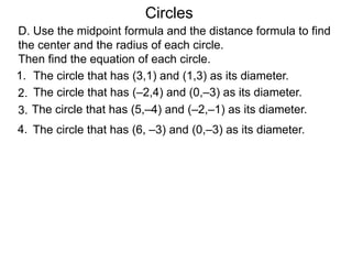 1. The circle that has (3,1) and (1,3) as its diameter.
D. Use the midpoint formula and the distance formula to find
the center and the radius of each circle.
Then find the equation of each circle.
Circles
2. The circle that has (–2,4) and (0,–3) as its diameter.
3.
4. The circle that has (6, –3) and (0,–3) as its diameter.
The circle that has (5,–4) and (–2,–1) as its diameter.
 