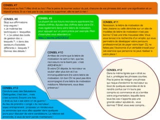 CONSEIL #13
Conclure avec des Salutations
Distinguées, c’est bien… mais
c’est suranné. Encore une fois :
« droit au but » est votre cri de guerre !
Au lieu de prendre « congé » du recruteur,
soyez entreprenant : proposez un rendez-vous
ou annoncez que vous allez appeler dans quelques
jours pour discuter de votre candidature. La relance est
annoncée, à vous de tenir parole maintenant !
CONSEIL #10
Arrêtez de croire que la lettre de
motivation ne sert à rien, que les
recruteurs ne la lisent pas : c’est
ARCHIFAUX !
Si votre CV dépote, le recruteur va
vouloir aller plus loin et il va
immanquablement lire votre lettre de
motivation. Un bon CV ne peut pas être
accompagné d’une lettre de motivation
médiocre. Maintenant, vous êtes
prévenus !
CONSEIL #12
Dans la même lignée que « droit au
but », privilégiez les phrases courtes.
Pas la peine de rédiger une phrase
qui risque d’endormir le recruteur au
bout de quelques secondes et de le
rendre confus car il n’aura pas
compris où commence et où s’arrête
votre argumentation, laquelle dans
tous les cas n’apporte pas une
grande valeur ajoutée et… vous
dormez ? Bref, vous avez compris…
CONSEIL #11
Noooooon, la lettre de motivation de
tata Josiane ou celle dénichée sur un site de
modèles de lettre de motivation n’est pas
bonne ! C’est une très mauvaise idée. Vous
vous lancez à la recherche d’un emploi, qui vous
permettra de développer votre parcours
professionnel (et de payer votre loyer :D), ne
faites pas l’économie d’un véritable travail pour
cet exercice que personne ne peut réaliser à
votre place !
CONSEIL #9
La plupart de vos futurs recruteurs apprécient les
détails chiffrés. Ajoutez des chiffres dans votre CV ;
mais également dans votre lettre de motivation,
pour appuyer sur un point précis par exemple. Plein
d’exemples vous attendent ici :
http://wp.me/p4GYGf-2nF
CONSEIL #8
Stop aux affirmations
trop vagues !
« Je maîtrise les
techniques » : lesquelles
? ; « j’ai utilisé des outils
de gestion doc » :
lesquels ? ; « dans des
secteurs d’activités
différents » : lesquels ?
Donnez des détails !
CONSEIL #7
Vous jouez au foot ? Allez droit au but ! Pas la peine de tourner autour du pot, chacune de vos phrases doit avoir une signification et un
objectif précis. Si ce n’est pas le cas, autant la supprimer, elle ne sert à rien !
 