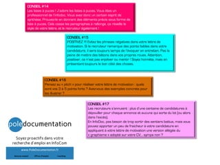 CONSEIL #14
Les listes à puces ! J’adore les listes à puces. Vous êtes un
professionnel de l’infodoc. Vous avez donc un certain esprit de
synthèse. Prouvez-le en donnant des éléments précis sous forme de
liste à puces. Cela casse les paragraphes à rallonge, ça réveille le
style de votre lettre, et le recruteur également !
CONSEIL #15
POSITIVEZ !!! Evitez les phrases négatives dans votre lettre de
motivation. Si le recruteur remarque des points faibles dans votre
candidature, il sera toujours temps de l’évoquer en entretien. Pas la
peine de mettre des bâtons dans vos propres roues. Attention,
positiver, ce n’est pas enjoliver ou mentir ! Soyez honnête, mais en
présentant toujours le bon côté des choses.
CONSEIL #17
Les recruteurs s’ennuient : plus d’une centaine de candidatures à
dépouiller pour chaque annonce et aucune qui sorte du lot (ou alors
dans l’excès).
En InfoDoc, pas besoin de trop sortir des sentiers battus, mais vous
pouvez apporter un peu de fraicheur à votre candidature en
appliquant à votre lettre de motivation une version allégée du
« graphisme » adopté sur votre CV… sympa non ?
CONSEIL #16
Pensez au « pitch » pour réaliser votre lettre de motivation : quels
sont vos 3 à 5 points forts ? Avez-vous des exemples concrets pour
les illustrer ?
 
